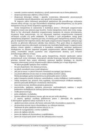 „Projekt współfinansowany ze środków Europejskiego Funduszu Społecznego”
13
− warunki i termin waŜności akredytywy, (jeŜeli zastosowanie ma ta forma płatności),
− dyspozycje dotyczące odprawy celnej towaru,
− dyspozycje dotyczące rodzaju i sposobu wystawiania dokumentów przewozowych
i ewentualnie innych dokumentów oraz sposób ich wystawienia.
W imporcie zakres informacji potrzebnych spedytorowi dla prawidłowego wykonania
zlecenia zaleŜy od tego, czy jego zleceniodawca dysponuje gestią transportową, czy teŜ gestia
transportowa leŜy po stronie eksportera zagranicznego.
Gestia transportowa to zastrzeŜone w kontrakcie prawo i obowiązek zorganizowania
transportu towaru oraz pokrycia jego kosztów. Gestia transportowa moŜe mieć róŜny zasięg.
MoŜe to być obowiązek eksportera zorganizowania transportu do miejsca przeznaczenia,
do granicy kraju tranzytowego, czy tez obowiązek importera zorganizowania transportu
od miejsca wysyłki czy portu załadunku. W kaŜdym z tych przypadków zasięg gestii
transportowej eksportera i importera jest inny. O własnej gestii transportowej mówimy wtedy,
gdy do eksportera lub importera naleŜy obowiązek zorganizowania transportu i pokrycia jego
kosztów na głównym (dłuŜszym) odcinku trasy dostawy. Przy gestii obcej na eksporterze
zagranicznym spoczywa obowiązek wywiązania się z kontraktu handlowego i zorganizowania
dostawy towaru zgodnie z ustalonymi w kontrakcie warunkami, natomiast spedytorowi
działającemu na zlecenie importera przypada zorganizowanie odbioru ładunku, odprawy
celnej, ewentualnie innych czynności oraz zorganizowanie dostawy tych towarów
do końcowego odbiorcy w kraju.
Przy imporcie towaru z własną gestią transportową, zlecenie spedycyjne oprócz
wymienionych wyŜej informacji, dotyczących odcinka krajowego łańcucha transportowego,
powinno zawierać duŜo więcej informacji, poniewaŜ spedytor działający na zlecenie
importera zobowiązany jest do zorganizowania odbioru ładunku juŜ w kraju eksportera.
W takim przypadku spedytor musi wiedzieć:
− kto jest eksporterem i kto dostawcą towaru,
− na jakich warunkach towar został zakupiony,
− jaki jest to towar i w jakich ilościach i terminach ma nastąpić jego dostawa,
− czy przed odbiorem towaru musi on zostać poddany kontroli i jakiej.
Strona posiadająca gestię transportową ma potencjalne prawo wyboru:
− gałęzi transportu (morski, kolejowy, samochodowy, wodny śródlądowy, multimodalny),
− rodzaj transportu (np. przewóz linią regularną, wyczarterowanym środkiem transportu,
przewóz przesyłek drobnych w kontenerze zbiorowym),
− trasy przewozu (np. określone przejścia graniczne),
− przewoźnika, spedytora, operatora przewozów multimodalnych, maklera i innych
podmiotów niezbędnych do realizacji procesu transportowego,
− środka przewozowego,
− portu załadunku i wyładunku,
− terminu odbioru lub dostawy towaru, gdy ten nie jest ściśle określony.
Z umowy spedycji wynikają podstawowe prawa i obowiązki dla spedytora.
Z obowiązków spedytora naleŜy wymienić m. in. Ŝe:
− spedytor powinien czuwać, aby koszty naliczane były zleceniodawcy poprawnie,
− nie powinien uŜywać rzeczy zleceniodawcy we własnym interesie.
Natomiast do praw spedytora moŜna zaliczyć m. in.:
− prawo do wynagrodzenia i zwrotu wydatków,
− prawo do Ŝądania zaliczki,
− prawo do Ŝądania od zleceniodawcy współdziałania,
− prawo do wzięcia pod zastaw towar dla zabezpieczenia roszczeń.
 