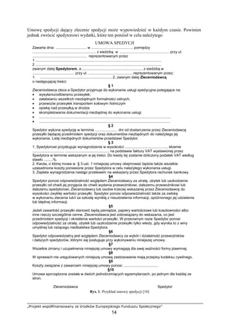 „Projekt współfinansowany ze środków Europejskiego Funduszu Społecznego”
14
Umowę spedycji dający zlecenie spedycji moŜe wypowiedzieć w kaŜdym czasie. Powinien
jednak zwrócić spedytorowi wydatki, które ten poniósł w celu naleŜytego
UMOWA SPEDYCJI
Zawarta dnia .............................. w ......................................... pomiędzy
.............................................................. z siedzibą w ................................................ przy ul.
..................................................... reprezentowanym przez
1 ...........................................................................................................................
2 ...........................................................................................................................
zwanym dalej Spedytorem, a ........................................................... z siedzibą w
......................................... przy ul. .........................................., reprezentowanym przez:
1. .......................................................................2..zwanym dalej Zleceniodawcą
o następującej treści:
§ 1
Zleceniodawca zleca a Spedytor przyjmuje do wykonania usługi spedycyjne polegające na:
• wysyłaniu/odbieraniu przesyłek;
• załatwianiu wszelkich niezbędnych formalności celnych;
• przewozie przesyłek transportem kołowym /lotniczym
• opiekę nad przesyłką w drodze
• skompletowanie dokumentacji niezbędnej do wykonania usługi
• .................................................................................................................................
• ................................................................................................................................
§ 2
Spedytor wykona spedycję w terminie ..................... dni od dostarczenia przez Zleceniodawcę
przesyłki będącej przedmiotem spedycji oraz dokumentów niezbędnych do naleŜytego jej
wykonania. Listę niezbędnych dokumentów przedstawi Spedytor.
§ 3
1. Spedytorowi przysługuje wynagrodzenie w wysokości ........................................., słownie
............................... ........................................... na podstawie faktury VAT wystawionej przez
Spedytora w terminie wskazanym w jej treści. Do kwoty tej zostanie doliczony podatek VAT według
stawki .........%.
2. Kwota, o której mowa w § 3 ust. 1 niniejszej umowy obejmować będzie takŜe wszelkie
uzasadnione koszty poniesione przez Spedytora w celu naleŜytego wykonania usługi.
3. Zapłata wynagrodzenia nastąpi przelewem na wskazany przez Spedytora rachunek bankowy.
§4
Spedytor ponosi odpowiedzialność względem Zleceniodawcy za utratę, ubytek lub uszkodzenie
przesyłki od chwili jej przyjęcia do chwili wydania przewoźnikowi, dalszemu przewoźnikowi lub
dalszemu spedytorowi, Zleceniodawcy lub osobie trzeciej wskazanej przez Zleceniodawcę do
wysokości zwykłej wartości przesyłki. Spedytor ponosi odpowiedzialność takŜe za zwłokę
w wykonaniu zlecenia lub/i za szkodę wynikłą z nieudzielenia informacji, opóźnionego jej udzielenia
lub błędnej informacji.
§5
JeŜeli zawartość przesyłki stanowić będą pieniądze, papiery wartościowe lub kosztowności albo
inne rzeczy szczególnie cenne, Zleceniodawca jest zobowiązany do wskazania, co jest
przedmiotem spedycji i określenia wartości przesyłki. W przeciwnym razie Spedytor ponosi
odpowiedzialność za utratę, ubytek lub uszkodzenie przesyłki tylko wtedy, gdy wynika to z winy
umyślnej lub raŜącego niedbalstwa Spedytora.
§6
Spedytor odpowiedzialny jest względem Zleceniodawcy za wybór i działalność przewoźników
i dalszych spedytorów, którymi się posługuje przy wykonywaniu niniejszej umowy.
§7
Wszelkie zmiany i uzupełnienia niniejszej umowy wymagają dla swej waŜności formy pisemnej.
§8
W sprawach nie uregulowanych niniejszą umową zastosowanie mają przepisy kodeksu cywilnego.
§9
Koszty związane z zawarciem niniejszej umowy ponosi ..................................
§10
Umowa sporządzona została w dwóch jednobrzmiących egzemplarzach, po jednym dla kaŜdej ze
stron.
Zleceniodawca Spedytor
Rys. 1. Przykład umowy spedycji [10]
 
