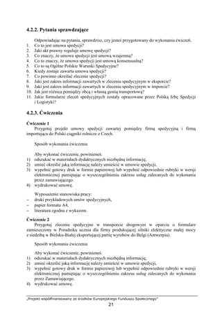 „Projekt współfinansowany ze środków Europejskiego Funduszu Społecznego”
21
4.2.2. Pytania sprawdzające
Odpowiadając na pytania, sprawdzisz, czy jesteś przygotowany do wykonania ćwiczeń.
1. Co to jest umowa spedycji?
2. Jaki akt prawny reguluje umowę spedycji?
3. Co znaczy, Ŝe umowa spedycji jest umową wzajemną?
4. Co to znaczy, Ŝe umowa spedycji jest umową konsensualną?
5. Co to są Ogólne Polskie Warunki Spedycyjne?
6. Kiedy zostaje zawarta umowa spedycji?
7. Co powinno określać zlecenie spedycji?
8. Jaki jest zakres informacji zawartych w zleceniu spedycyjnym w eksporcie?
9. Jaki jest zakres informacji zawartych w zleceniu spedycyjnym w imporcie?
10. Jak jest róŜnica pomiędzy obcą i własną gestią transportową?
11. Jakie formularze zleceń spedycyjnych zostały opracowane przez Polską Izbę Spedycji
i Logistyki?
4.2.3. Ćwiczenia
Ćwiczenie 1
Przygotuj projekt umowy spedycji zawartej pomiędzy firmą spedycyjną i firmą
importująca do Polski ciągniki rolnicze z Czech.
Sposób wykonania ćwiczenia
Aby wykonać ćwiczenie, powinieneś:
1) odszukać w materiałach dydaktycznych niezbędną informację,
2) umieć określić jaką informację naleŜy umieścić w umowie spedycji,
3) wypełnić gotowy druk w formie papierowej lub wypełnić odpowiednie rubryki w wersji
elektronicznej pamiętając o wyszczególnieniu zakresu usług zalecanych do wykonania
przez zamawiającego.
4) wydrukować umowę.
WyposaŜenie stanowiska pracy:
− druki przykładowych umów spedycyjnych,
− papier formatu A4,
− literatura zgodna z wykazem.
Ćwiczenie 2
Przygotuj zlecenie spedycyjne w transporcie drogowym w oparciu o formularz
zamieszczony w Poradniku ucznia dla firmy produkującej silniki elektryczne małej mocy
z siedzibą w Bielsku-Białej eksportującej partię wyrobów do Belgi (Antwerpia).
Sposób wykonania ćwiczenia
Aby wykonać ćwiczenie, powinieneś:
1) odszukać w materiałach dydaktycznych niezbędną informację,
2) umieć określić jaką informację naleŜy umieścić w umowie spedycji,
3) wypełnić gotowy druk w formie papierowej lub wypełnić odpowiednie rubryki w wersji
elektronicznej pamiętając o wyszczególnieniu zakresu usług zalecanych do wykonania
przez Zamawiającego.
4) wydrukować umowę.
 