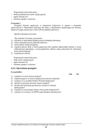 „Projekt współfinansowany ze środków Europejskiego Funduszu Społecznego”
22
WyposaŜenie stanowiska pracy:
− druki przykładowych umów spedycyjnych,
− papier formatu A4,
− literatura zgodna z wykazem.
Ćwiczenie 3
Przygotuj zlecenie spedycyjne w transporcie kolejowym w oparciu o formularz
zamieszczony w Materiałach nauczania dla firmy z Sandomierza eksportującej do Niemiec
(Hanover) cegłę ceramiczną w ilości 200 ton (ładunki paletowe).
Sposób wykonania ćwiczenia
Aby wykonać ćwiczenie, powinieneś:
1) odszukać w materiałach dydaktycznych niezbędną informację,
2) umieć scharakteryzować jednostki paletowe,
3) umieć dobrać środek transportu,
4) wypełnić gotowy druk w formie papierowej lub wypełnić odpowiednie rubryki w wersji
elektronicznej pamiętając o wyszczególnieniu zakresu usług zalecanych do wykonania
przez Zamawiającego.
5) wydrukować umowę,
WyposaŜenie stanowiska pracy:
− druki umów spedycyjnych,
− papier formatu A4,
− literatura zgodna z wykazem.
4.2.4. Sprawdzian postępów
Czy potrafisz:
Tak Nie
1) wyjaśnić co to jest umowa spedycji?
2) wyjaśnić pojęcie, Ŝe umowa spedycji jest umową wzajemną?
3) wyjaśnić co to są Ogóle Polskie Warunki Spedycyjne?
4) określić co powinna zawierać umowa spedycji?
5) określić jak informacja powinna być zawarta w zleceniu
spedycyjnym?
6) wyjaśnić na czym polega własna i obca gestia transportowa?
7) wyjaśnić co to znaczy, Ŝe OPWS mają charakter fakultatywny?
 