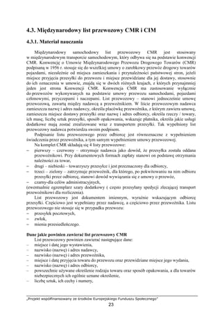 „Projekt współfinansowany ze środków Europejskiego Funduszu Społecznego”
23
4.3. Międzynarodowy list przewozowy CMR i CIM
4.3.1. Materiał nauczania
Międzynarodowy samochodowy list przewozowy CMR jest stosowany
w międzynarodowym transporcie samochodowym, który odbywa się na podstawie konwencji
CMR. Konwencję o Umowie Międzynarodowego Przewozu Drogowego Towarów (CMR)
podpisaną w 1956 r. stosuje się do wszelkiej umowy o zarobkowy przewóz drogowy towarów
pojazdami, niezaleŜnie od miejsca zamieszkania i przynaleŜności państwowej stron, jeŜeli
miejsce przyjęcia przesyłki do przewozu i miejsce przewidziane dla jej dostawy, stosownie
do ich oznaczenia w umowie, znajdą się w dwóch róŜnych krajach, z których przynajmniej
jeden jest strona Konwencji CMR. Konwencja CMR ma zastosowanie wyłącznie
do przewozów wykonywanych na podstawie umowy przewozu samochodami, pojazdami
członowymi, przyczepami i naczepami. List przewozowy – stanowi jednocześnie umowę
przewozową, zawartą między nadawcą a przewoźnikiem. W liście przewozowym nadawca
zamieszcza nazwę i adres nadawcy, określa placówkę przewoźnika, z którym zawiera umowę,
zamieszcza miejsce dostawy przesyłki oraz nazwę i adres odbiorcy, określa rzeczy / towary,
ich masę, liczbę sztuk przesyłki, sposób opakowania, wskazuje płatnika, określa jakie usługi
dodatkowe mają zostać zrealizowane wraz z transportem przesyłki. Tak wypełniony list
przewozowy nadawca potwierdza swoim podpisem.
Podpisanie listu przewozowego przez odbiorcę jest równoznaczne z wypełnieniem
świadczenia przez przewoźnika, a tym samym wypełnieniem umowy przewozowej.
Na komplet CMR składają się 4 listy przewozowe:
− pierwszy – czerwony – otrzymuje nadawca jako dowód, Ŝe przesyłka została oddana
przewoźnikowi. Przy dokumentowych formach zapłaty stanowi on podstawę otrzymania
naleŜności za towar,
− drugi – niebieski – towarzyszy przesyłce i jest przeznaczony dla odbiorcy,
− trzeci – zielony – zatrzymuje przewoźnik, dla którego, po pokwitowaniu na nim odbioru
przesyłki przez odbiorcę, stanowi dowód wywiązania się z umowy o przewóz,
− czarny-dla celów administracyjnych,
(ewentualnie egzemplarz szary dodatkowy ( często przesyłany spedycji zlecającej transport
przewoźnikowi dla rozliczenia).
List przewozowy jest dokumentem imiennym, wyraźnie wskazującym odbiorcę
przesyłki. Częściowo jest wypełniany przez nadawcę, a częściowo przez przewoźnika. Listu
przewozowego nie stosuje się w przypadku przewozu:
− przesyłek pocztowych,
− zwłok,
− mienia przesiedleńczego.
Dane jakie powinien zawierać list przewozowy CMR
List przewozowy powinien zawierać następujące dane:
– miejsce i datę jego wystawienia,
– nazwisko (nazwę) i adres nadawcy,
– nazwisko (nazwę) i adres przewoźnika,
– miejsce i datę przyjęcia towaru do przewozu oraz przewidziane miejsce jego wydania,
– nazwisko (nazwę) i adres odbiorcy,
– powszechnie uŜywane określenie rodzaju towaru oraz sposób opakowania, a dla towarów
niebezpiecznych ich ogólnie uznane określenie,
– liczbę sztuk, ich cechy i numery,
 