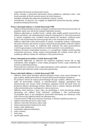 „Projekt współfinansowany ze środków Europejskiego Funduszu Społecznego”
24
– wagę brutto lub inaczej wyraŜoną ilość towaru,
– koszty związane z przewozem (przewoźne, koszty dodatkowe, naleŜności celne i inne
koszty powstałe od chwili zawarcia umowy do chwili dostawy),
– instrukcje niezbędne dla załatwienia formalności celnych i innych,
– oświadczenie, Ŝe przewóz, bez względu na jakąkolwiek przeciwną klauzulę, podlega -
przepisom niniejszej Konwencji.
Prawa i obowiązki nadawcy w świetle Konwencji CMR
– Nadawca lub przewoźnik ma prawo wymagać wystawienia tylu listów przewozowych, ile
pojazdów naleŜy uŜyć lub ile jest rodzajów bądź partii towarów.
– Nadawca odpowiada za wszelkie koszty i szkody, jakie mógłby ponieść przewoźnik na
skutek nieścisłości, lub niedostateczności danych wymienionych w liście przewozowym
(z małymi wyjątkami) oraz wszelkich innych danych lub instrukcji, wydanych przez
niego w celu wystawienia listu przewozowego lub w celu wniesienia ich do niego.
– Nadawca odpowiada wobec przewoźnika za szkody, wyrządzone osobom, wyposaŜeniu
lub innym towarom, jak równieŜ za koszty, których przyczyną byłoby widoczne wadliwe
opakowanie towaru chyba, Ŝe wadliwość była widoczna lub znana przewoźnikowi
w chwili jego przyjęcia, a przewoźnik nie wzniósł zastrzeŜeń w tym przedmiocie.
– Nadawca ma prawo rozporządzać towarem, a w szczególności zaŜądać od przewoźnika
wstrzymania przewozu, zmiany miejsca przewidzianego dla wydania towaru albo teŜ
wydania go odbiorcy innemu niŜ wskazany w liście przewozowym.
Prawa i obowiązki przewoźnika w świetle Konwencji CMR
– Przewoźnik odpowiada za całkowite lub częściowe zaginięcie towaru lub za jego
uszkodzenie, które nastąpiło w czasie między przyjęciem towaru a jego wydaniem, jak
równieŜ za opóźnienie dostawy.
– Przewoźnik jest zwolniony od ww odpowiedzialności, jeŜeli zaginięcie, uszkodzenia lub
opóźnienie spowodowane zostało winą osoby uprawnionej.
Prawa i obowiązki odbiorcy w świetle Konwencji CMR
– Odbiorca, nawet jeŜeli uprzednio odmówił przyjęcia towaru, moŜe zawsze domagać się
jego wydania, dopóki przewoźnik nie otrzyma przeciwnych instrukcji od nadawcy.
– Po przybyciu towaru do miejsca przewidzianego dla jego wydania, odbiorca ma prawo
Ŝądać od przewoźnika wydania, za pokwitowaniem, drugiego egzemplarza listu
przewozowego oraz towaru. JeŜeli stwierdzono zaginięcie towaru lub jeŜeli towar nie
przybył po upływie określonego terminu, odbiorca moŜe w imieniu własnym dochodzić
wobec przewoźnika praw wynikających z umowy przewozu.
– Odbiorca, który korzysta z praw, jakie mu przysługują w myśl powyŜszego punktu,
obowiązany jest zapłacić kwitę naleŜności wynikającą z listu przewozowego.
W przypadku sporu w tym przedmiocie przewoźnik obowiązany jest dostarczyć towar
tylko wówczas gdy odbiorca udzieli mu zabezpieczenia.
List przewozowy CMR moŜe zawierać 24 pozycje, w których wypełnić powinno się:
1. nadawca (nazwisko lub nazwa, adres, kraj),
2. odbiorca (nazwisko lub nazwa, adres, kraj),
3. miejsce przeznaczenia (miejscowość, kraj),
4. miejsce i data załadowania,
5. ewentualnie załączone dokumenty,
6. cechy i numery,
7. ilość sztuk,
8. sposób opakowania,
 