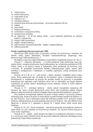 „Projekt współfinansowany ze środków Europejskiego Funduszu Społecznego”
25
9. rodzaj towaru,
10. numer statystyczny,
11. waga brutto w kg,
12. objętość w m3
,
13. instrukcje nadawcy,
14. postanowienia dotyczące przewoźnego – przewoźne zapłacone lub nie,
15. zapłata,
16. przewoźnik,
17. kolejni przewoźnicy,
18. zastrzeŜenia i uwagi przewoźnika,
19. postanowienia specjalne,
20. do zapłacenia – za ile był nadany fracht – koszt transportu podzielony na odcinek
krajowy i zagraniczny,
21. miejsce i data wystawienia,
22. podpis i stempel nadawcy,
23. pokwitowanie otrzymania przesyłki – podpis i stempel odbiorcy,
24. odbiorca przesyłki.
Zasady wypełnienia listu przewozowego CMR
Konwencja CMR określa tylko co powinien zawierać list przewozowy, natomiast nie
określa samej formy dokumentu. Przykład międzynarodowego drogowego listu
przewozowego CMR przedstawia rys. 7.
Na nadawcy spoczywa odpowiedzialność za prawidłowe wypełnienie pozycji od 1 do 15.
Pozycja 5 – załączone dokumenty – w świetle przepisów kraju docelowego moŜe być
istotne razem z towarem przekazanie innych dokumentów np. świadectwa pochodzenia EUR.
NaleŜy zatem w tej pozycji wpisać te dokumenty, które przekazuje się kierowcy wraz
z towarem. W przypadku przewoŜenia ładunku niebezpiecznego naleŜy wpisać jakie
instrukcje o postępowaniu z ładunkiem, w wypadku zagroŜenia, zostały przekazane przy
załadunku.
Pozycje od nr 6 do nr 12 – opis towaru – naleŜy starannie i dokładnie opisać rodzaj,
liczbę, formę opakowania (np. 24 palety po 30 kartonów soków w butelkach litrowych).
Niestaranność w wypełnieniu tej pozycji ma dwojaki skutek: po pierwsze w przypadku
uszkodzenia lub zaginięcia części kartonów łatwo jest to udowodnić, po drugie staranne
wypełnienie tej pozycji ułatwia identyfikację towaru władzom celnym w czasie odprawy
celnej ostatecznej.
Pozycja nr 13 – instrukcja nadawcy – naleŜy wpisać szczegółowe dyspozycje dla
kierowcy np. nazwy przejść granicznych, przez które musi przejechać pojazd, miejsce
odprawy celnej przywozowej, jeŜeli nie następuje miejscu przeznaczenia podanym w pozycji 3.
Przy dostawie od krajowego nadawcy do portu w Polsce naleŜy w tej pozycji umieścić
informację typu: dostawa do portu X celem dalszej wysyłki frachtem morskim do odbiorcy Y,
np. San Francisco. Jest to informacja waŜna dla uniknięcia podatku VAT, poniewaŜ urzędy
skarbowe traktują dostawę do portu polskiego jako przewóz krajowy. Ten sam odbiorca musi
figurować w pozycji nr 2, natomiast w pozycji nr 3 wpisać naleŜy wtedy nazwę portu
polskiego.
Pozycje nr 14 i 20 – koszty transportu – najczęściej pozostają niewypełnione, poniewaŜ
Ŝaden klient nie chce zdradzać ile kosztował go transport. Na Ŝyczenie klienta pozycja ta
moŜe zostać wypełniona.
Pozycja nr 15 – zapłata – jeŜeli dostawa ma odbyć się za pobraniem naleŜności za towar,
to w tej pozycji naleŜy określić kwotę lub przywołać załączony dokument określający kwotę
pobrania (np. kopię faktury handlowej).
 