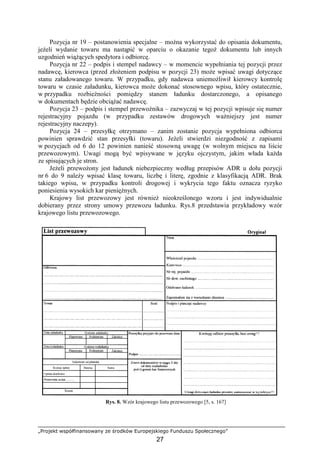 „Projekt współfinansowany ze środków Europejskiego Funduszu Społecznego”
27
Pozycja nr 19 – postanowienia specjalne – moŜna wykorzystać do opisania dokumentu,
jeŜeli wydanie towaru ma nastąpić w oparciu o okazanie tegoŜ dokumentu lub innych
uzgodnień wiąŜących spedytora i odbiorcę.
Pozycja nr 22 – podpis i stempel nadawcy – w momencie wypełniania tej pozycji przez
nadawcę, kierowca (przed złoŜeniem podpisu w pozycji 23) moŜe wpisać uwagi dotyczące
stanu załadowanego towaru. W przypadku, gdy nadawca uniemoŜliwił kierowcy kontrolę
towaru w czasie załadunku, kierowca moŜe dokonać stosownego wpisu, który ostatecznie,
w przypadku rozbieŜności pomiędzy stanem ładunku dostarczonego, a opisanego
w dokumentach będzie obciąŜać nadawcę.
Pozycja 23 – podpis i stempel przewoźnika – zazwyczaj w tej pozycji wpisuje się numer
rejestracyjny pojazdu (w przypadku zestawów drogowych waŜniejszy jest numer
rejestracyjny naczepy).
Pozycja 24 – przesyłkę otrzymano – zanim zostanie pozycja wypełniona odbiorca
powinien sprawdzić stan przesyłki (towaru). JeŜeli stwierdzi niezgodność z zapisami
w pozycjach od 6 do 12 powinien nanieść stosowną uwagę (w wolnym miejscu na liście
przewozowym). Uwagi mogą być wpisywane w języku ojczystym, jakim włada kaŜda
ze spisujących je stron.
JeŜeli przewoŜony jest ładunek niebezpieczny według przepisów ADR u dołu pozycji
nr 6 do 9 naleŜy wpisać klasę towaru, liczbę i literę, zgodnie z klasyfikacją ADR. Brak
takiego wpisu, w przypadku kontroli drogowej i wykrycia tego faktu oznacza ryzyko
poniesienia wysokich kar pienięŜnych.
Krajowy list przewozowy jest równieŜ nieokreślonego wzoru i jest indywidualnie
dobierany przez strony umowy przewozu ładunku. Rys.8 przedstawia przykładowy wzór
krajowego listu przewozowego.
Rys. 8. Wzór krajowego listu przewozowego [5, s. 167]
 
