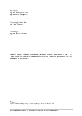 „Projekt współfinansowany ze środków Europejskiego Funduszu Społecznego”
1
Recenzenci:
mgr inŜ. Andrzej Śledziona
mgr Radosław Kaceprczyk
Opracowanie redakcyjne:
mgr Józef Stokłosa
Konsultacja:
mgr inŜ. Halina Śledziona
Poradnik stanowi obudowę dydaktyczną programu jednostki modułowej 342[04].Z3.02
,,Sporządzanie dokumentacji transportowo-spedycyjnych”, zawartych w programie nauczania
dla zawodu technik logistyk.
Wydawca
Instytut Technologii Eksploatacji – Państwowy Instytut Badawczy, Radom 2007
 