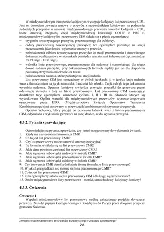 „Projekt współfinansowany ze środków Europejskiego Funduszu Społecznego”
28
W międzynarodowym transporcie kolejowym występuje kolejowy list przewozowy CIM.
Jest on dowodem zawarcia umowy o przewóz z przewoźnikiem kolejowym na podstawie
Jednolitych przepisów o umowie międzynarodowego przewozu towarów kolejami – CIM,
które stanowią integralną część międzynarodowej konwencji COTIF z 1980 r.
międzynarodowy kolejowy list przewozowy CIM składa się z pięciu egzemplarzy:
− oryginału towarzyszącego przesyłce, przeznaczonego dla odbiorcy,
− ceduły przewozowej towarzyszącej przesyłce; ten egzemplarz pozostaje na stacji
przeznaczenia jako dowód wykonania umowy o przewóz,
− poświadczenia odbioru towarzyszącego przesyłce do stacji przeznaczenia i stanowiącego
dokument rozliczeniowy w stosunkach pomiędzy operatorami kolejowymi (np. pomiędzy
PKP Cargo i DB Cargo),
− wtórnika listu przewozowego, przeznaczonego dla nadawcy i stanowiącego dla niego
dowód nadania przesyłki; przy dokumentowych formach zapłaty jest on dla eksportera
podstawą otrzymania naleŜności za towar,
− poświadczenia nadania, które pozostaje na stacji nadania.
List przewozowy CIM jest sporządzany w dwóch językach, tj. w języku kraju nadania
wraz z tłumaczeniem na język niemiecki, francuski lub włoski. Część rubryk tego dokumentu
wypełnia nadawca. Operator kolejowy stwierdza przyjęcie przesyłki do przewozu przez
odciśnięcie stempla z datą na liście przewozowym. List przewozowy CIM zawierający
dodatkowe trzy egzemplarze oznaczone cyframi I, II i III na odwrocie których są
wydrukowane Ogólne warunki dla międzynarodowych przewozów szynowo-drogowych
opracowane przez UIRR (Międzynarodowy Związek Operatorów Transportu
Kombinowanego) jest stosowany w przewozach kombinowanych szynowo-drogowych.
Operator kolejowy, który przyjął do przewozu ładunek wraz z listem przewozowym
CIM, odpowiada z wykonanie przewozu na całej drodze, aŜ do wydania przesyłki.
4.3.2. Pytania sprawdzające
Odpowiadając na pytania, sprawdzisz, czy jesteś przygotowany do wykonania ćwiczeń.
1. Kiedy ma zastosowanie konwencja CMR
2. Co to jest list przewozowy CMR?
3. Czy list przewozowy moŜe stanowić umowę spedycyjną?
4. Ile formularzy składa się na list przewozowy CMR?
5. Jakie dane powinien zawierać list przewozowy CMR?
6. Jakie są prawa i obowiązki nadawcy w świetle CMR?
7. Jakie są prawa i obowiązki przewoźnika w świetle CMR?
8. Jakie są prawa i obowiązki odbiorcy w świetle CMR?
9. Czy konwencja CMR określa dokładnie formę formularza listu przewozowego?
10. W jakich przypadkach nie stosuje się listu przewozowego CMR?
11. Co to jest list przewozowy CIM?
12. Z ilu egzemplarzy składa się list przewozowy CIM i dla kogo są przeznaczone?
13. Omów międzynarodowe listy przewozowe –morski, samochodowy, kolejowy, lotniczy?
4.3.3. Ćwiczenia
Ćwiczenie 1
Wypełnij międzynarodowy list przewozowy według załączonego projektu dotyczący
przewozu 24 palet papieru kserograficznego z Kwidzynia do ParyŜa przez drogowe przejście
graniczne Świecko.
 