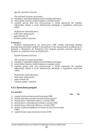 „Projekt współfinansowany ze środków Europejskiego Funduszu Społecznego”
29
Sposób wykonania ćwiczenia
Aby wykonać ćwiczenie, powinieneś:
1) odszukać w materiałach dydaktycznych niezbędną informację,
2) umieć dobrać właściwy środek transportu i uzasadnić wybór,
3) wypełnić gotowy druk listu przewozowego w formie papierowej lub wypełnić
odpowiednie rubryki w wersji elektronicznej pamiętając o wypełnieniu właściwych
rubryk
WyposaŜenie stanowiska pracy:
− druki listów spedycyjnych,
− papier formatu A4,
− literatura zgodna z wykazem.
Ćwiczenie 2
Wypełnij międzynarodowy list przewozowy CMR według załączonego projektu
dotyczący przewozu butów męskich w kartonach po 12 par umieszczonych na paletach po 36
kartonów z Monachium do Wrocławia przez drogowe przejście graniczne Zgorzelec.
Przyjmij, Ŝe w pojeździe mieści się 30 palet euro.
Sposób wykonania ćwiczenia
Aby wykonać ćwiczenie, powinieneś:
1) odszukać w materiałach dydaktycznych niezbędną informację,
2) umieć dobrać właściwy środek transportu i uzasadnić wybór,
3) wypełnić gotowy druk listu przewozowego w formie papierowej lub wypełnić
odpowiednie rubryki w wersji elektronicznej pamiętając o wypełnieniu właściwych
rubryk
WyposaŜenie stanowiska pracy:
− druki listów spedycyjnych,
− papier formatu A4,
− literatura zgodna z wykazem.
4.3.4. Sprawdzian postępów
Czy potrafisz:
Tak Nie
1) wyjaśnić kiedy ma zastosowanie konwencja CMR
2) określić jakie dane powinien zawierać list przewozowy?
3) określić prawa i obowiązki nadawcy w świetle CMR?
4) określić prawa i obowiązki przewoźnika w świetle CMR?
5) określić prawa i obowiązki odbiorcy w świetle CMR?
6) określić w jakich przypadkach nie stosuje się listu przewozowego
CMR?
7) wyjaśnić kiedy stosuje się list przewozowy CIM?
 