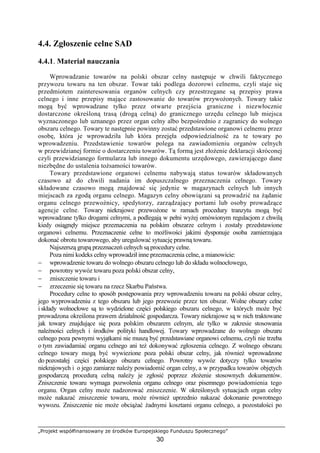 „Projekt współfinansowany ze środków Europejskiego Funduszu Społecznego”
30
4.4. Zgłoszenie celne SAD
4.4.1. Materiał nauczania
Wprowadzanie towarów na polski obszar celny następuje w chwili faktycznego
przywozu towaru na ten obszar. Towar taki podlega dozorowi celnemu, czyli staje się
przedmiotem zainteresowania organów celnych czy przestrzegane są przepisy prawa
celnego i inne przepisy mające zastosowanie do towarów przywoŜonych. Towary takie
mogą być wprowadzane tylko przez otwarte przejścia graniczne i niezwłocznie
dostarczone określoną trasą (drogą celną) do granicznego urzędu celnego lub miejsca
wyznaczonego lub uznanego przez organ celny albo bezpośrednio z zagranicy do wolnego
obszaru celnego. Towary te następnie powinny zostać przedstawione organowi celnemu przez
osobę, która je wprowadziła lub która przejęła odpowiedzialność za te towary po
wprowadzeniu. Przedstawienie towarów polega na zawiadomieniu organów celnych
w przewidzianej formie o dostarczeniu towarów. Tą formą jest złoŜenie deklaracji skróconej
czyli przewidzianego formularza lub innego dokumentu urzędowego, zawierającego dane
niezbędne do ustalenia toŜsamości towarów.
Towary przedstawione organowi celnemu nabywają status towarów składowanych
czasowo aŜ do chwili nadania im dopuszczalnego przeznaczenia celnego. Towary
składowane czasowo mogą znajdować się jedynie w magazynach celnych lub innych
miejscach za zgodą organu celnego. Magazyn celny obowiązani są prowadzić na Ŝądanie
organu celnego przewoźnicy, spedytorzy, zarządzający portami lub osoby prowadzące
agencje celne. Towary niekrajowe przewoŜone w ramach procedury tranzytu mogą być
wprowadzane tylko drogami celnymi, a podlegają w pełni wyŜej omówionym regulacjom z chwilą
kiedy osiągnęły miejsce przeznaczenia na polskim obszarze celnym i zostały przedstawione
organowi celnemu. Przeznaczenie celne to moŜliwości jakimi dysponuje osoba zamierzająca
dokonać obrotu towarowego, aby uregulować sytuację prawną towaru.
Najszerszą grupą przeznaczeń celnych są procedury celne.
Poza nimi kodeks celny wprowadził inne przeznaczenia celne, a mianowicie:
− wprowadzenie towaru do wolnego obszaru celnego lub do składu wolnocłowego,
− powrotny wywóz towaru poza polski obszar celny,
− zniszczenie towaru i
− zrzeczenie się towaru na rzecz Skarbu Państwa.
Procedury celne to sposób postępowania przy wprowadzeniu towaru na polski obszar celny,
jego wyprowadzeniu z tego obszaru lub jego przewozie przez ten obszar. Wolne obszary celne
i składy wolnocłowe są to wydzielone części polskiego obszaru celnego, w których moŜe być
prowadzona określona prawem działalność gospodarcza. Towary niekrajowe są w nich traktowane
jak towary znajdujące się poza polskim obszarem celnym, ale tylko w zakresie stosowania
naleŜności celnych i środków polityki handlowej. Towary wprowadzane do wolnego obszaru
celnego poza pewnymi wyjątkami nie muszą być przedstawiane organowi celnemu, czyli nie trzeba
o tym zawiadamiać organu celnego ani teŜ dokonywać zgłoszenia celnego. Z wolnego obszaru
celnego towary mogą być wywiezione poza polski obszar celny, jak równieŜ wprowadzone
do pozostałej części polskiego obszaru celnego. Powrotny wywóz dotyczy tylko towarów
niekrajowych i o jego zamiarze naleŜy powiadomić organ celny, a w przypadku towarów objętych
gospodarczą procedurą celną naleŜy je zgłosić poprzez złoŜenie stosownych dokumentów.
Zniszczenie towaru wymaga pozwolenia organu celnego oraz pisemnego powiadomienia tego
organu. Organ celny moŜe nadzorować zniszczenie. W określonych sytuacjach organ celny
moŜe nakazać zniszczenie towaru, moŜe równieŜ uprzednio nakazać dokonanie powrotnego
wywozu. Zniszczenie nie moŜe obciąŜać Ŝadnymi kosztami organu celnego, a pozostałości po
 