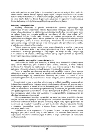 „Projekt współfinansowany ze środków Europejskiego Funduszu Społecznego”
31
zniszczeniu powinny otrzymać jedno z dopuszczalnych przeznaczeń celnych. Zrzeczenie się
towaru na rzecz Skarbu Państwa wymaga zgody organu celnego i nie moŜe obciąŜać Skarbu
Państwa Ŝadnymi kosztami poza naleŜnościami celnymi, chyba Ŝe koszty te nie będą naraŜać
na straty Skarbu Państwa. Towar do procedury celnej musi być zgłoszony w przewidzianej
formie. Zgłoszenie moŜe być pisemne, elektroniczne, ustne lub specyficzne.
Procedury celne uproszczone
Procedury uproszczone to prawnie zaakceptowane czynności upraszczające tryb
obejmowania towarów procedurami celnymi. Uproszczenia wymagają uzyskania pozwolenia
organu celnego, które moŜe być udzielone osobom spełniającym określone prawem warunki m.in.:
są osobami krajowymi, prowadzą działalność gospodarczą od roku, płacą podatki VAT,
są podmiotami, którymi kierują osoby niekarane za określone przestępstwa, nie zalegają
z płatnościami stanowiącymi dochód budŜetu państwa lub ZUS, złoŜą generalne zabezpieczenie
oraz pozytywną opinię o sytuacji finansowej. Pozwolenie na stosowanie procedury
uproszczonej mogą otrzymać agencje celne występujące jako przedstawiciel pośredni,
a takŜe jako przedstawiciel bezpośredni.
ZłoŜenie zgłoszenia uproszczonego polega na przedstawieniu w urzędzie celnym wraz
z towarem dokumentu SAD z wypełnioną tylko określoną ilością rubryk (16, 9 lub 3
w zaleŜności od rodzaju procedury) i załączonymi do niego fakturą, specyfikacją
i, w zaleŜności od sytuacji, deklaracją wartości celnej i upowaŜnieniem do zgłoszenia
towarów przy zgłoszeniu przez przedstawiciela.
Istota i specyfika poszczególnych procedur celnych
Dopuszczenie do obrotu jest procedurą, w której towar niekrajowy uzyskuje status
celny towaru krajowego, jeśli naleŜności celne zostaną uiszczone, a towar zostanie
zwolniony. Cło wymierza się według stanu towaru i jego wartości celnej w dniu przyjęcia
zgłoszenia celnego i według stawek taryfy celnej w tym dniu obowiązujących.
Tranzyt to procedura pozwalająca na przemieszczanie na polskim obszarze celnym towarów
niekrajowych, a takŜe towarów krajowych w wypadkach określonych w przepisach szczególnych.
Przemieszczanie odbywa się z zastosowaniem formularzy SAD, karnetu TIR, karnetu ATA lub
dokumentów przewozowych, w zaleŜności od rodzaju transportu, i moŜe trwać nie dłuŜej jak 14
dni.
Uszlachetnianie czynne to procedura, która pozwala na poddanie na polskim obszarze celnym
jednemu lub większej liczbie procesów uszlachetniania towarów niekrajowych, przeznaczonych
do powrotnego wywozu w postaci produktów kompensacyjnych, bez obciąŜania tych towarów
cłem lub stosowania do nich środków polityki handlowej, co określane jest systemem zawieszeń
albo poddanie procesom uszlachetniania towarów dopuszczonych do obrotu ze zwrotem cła lub
jego umorzeniem, jeŜeli zostaną one wywiezione w postaci produktów kompensacyjnych, co
określane jest systemem ceł zwrotnych.
Odprawa czasowa to procedura pozwalająca na wykorzystywanie na polskim obszarze
celnym towarów niekrajowych z całkowitym lub częściowym zwolnieniem od cła i bez
stosowania wobec nich środków polityki handlowej. Organ celny wydaje pozwolenie na
stosowanie tej procedury w zasadzie, gdy jest moŜliwość ustalenia toŜsamości towaru
wyznaczając jednocześnie termin, w którym towary przywoŜone powinny zostać
powrotnie wywiezione.
Uszlachetnienie bierne to procedura, która pozwala dokonać czasowego wywozu towarów
krajowych poza polski obszar celny w celu poddania ich procesom uszlachetniania oraz
dopuszczenia produktów kompensacyjnych do obrotu w kraju z całkowitym lub częściowym
zwolnieniem od cła.
 