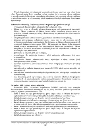 „Projekt współfinansowany ze środków Europejskiego Funduszu Społecznego”
32
Wywóz to procedura pozwalająca na wyprowadzenie towaru krajowego poza polski obszar
celny. Zgłoszenie celne do tej procedury złoŜone powinno być w urzędzie celnym właściwym
ze względu na siedzibę lub miejsce zamieszkania zgłaszającego lub w urzędzie celnym właściwym
ze względu na miejsce, w którym towary zostały zapakowane lub będą załadowane do transportu
wywozowego.
Podstawowe dokumenty, które naleŜy załączyć do pisemnego zgłoszenia celnego
− wymagany dla danej procedury celnej zestaw kart dokumentu SAD,
− faktura, przy czym w zaleŜności od sytuacji organ celny moŜe zaakceptować kserokopię
faktury, fakturę przekazaną telefaksem, fakturę celną, konsularną, prowizoryczną lub
proforma, rachunek, umowę sprzedaŜy, akt darowizny lub postanowienie sądu o nabyciu
praw spadkowych,
− specyfikacja towarów lub lista towarowa, jeŜeli faktura nie spełnia roli specyfikacji,
− dokument potwierdzający pochodzenie towaru – moŜe nim być dla stosowania stawek
preferencyjnych świadectwo pochodzenia lub deklaracja na fakturze, dla stosowania stawek
obniŜonych świadectwo przewozowe EUR 1 lub deklaracja na fakturze i dla stosowania
stawek celnych autonomicznych lub konwencyjnych świadectwo pochodzenia, faktura,
specyfikacja, dokument przewozowy, świadectwo jakości lub inny dokument, w którym jest
informacja o kraju pochodzenia,
− pozwolenie na przywóz, jeŜeli jest wymagane,
− upowaŜnienie do zgłoszenia towarów, jeŜeli zgłoszenie dokonywane jest przez
przedstawiciela,
− potwierdzenie złoŜenia zabezpieczenia kwoty wynikającej z długu celnego, jeŜeli
zabezpieczenie zostało złoŜone,
− dokument przewozowy, jeŜeli dopuszczenie do obrotu następuje po zakończeniu procedury
tranzytu,
− zaświadczenie o nadaniu statystycznego numeru REGON, jeŜeli przepis szczególny nie
stanowi inaczej,
− zaświadczenie o nadaniu numeru identyfikacji podatkowej NIP, jeŜeli przepis szczególny nie
stanowi inaczej,
− inne dokumenty, jeŜeli są wymagane na podstawie przepisów odrębnych lub przepisów
szczególnych i do takich dokumentów moŜemy zaliczyć świadectwo fitosanitarne, świadectwo
weterynaryjne, atest energetyczny, atest kontroli, świadectwo zdrowia itp.
Formularz SAD i zasady jego wypełniania
Formularze SAD i formularze uzupełniające SAD-BIS zawierają karty niezbędne
do dokonywania formalności odnoszących się do jednej lub kilku procedur (przeznaczeń
celnych), wybrane spośród zestawu 8 kart:
– karta 1, która ma być przechowywana przez organ celny, w którym dokonywane
są formalności wywozowe (wysyłkowe) lub formalności tranzytu wspólnotowego,
– karta 2, która przeznaczona jest do celów statystycznych (wywóz/wysyłka),
– karta 3, która po poświadczeniu przez organy celne zwracana jest eksporterowi,
– karta 4, która w procedurze tranzytu wspólnotowego ma być przechowywana przez urząd
przeznaczenia lub słuŜyć jako dokument potwierdzający wspólnotowy status towarów,
– karta 5, która stosowana jest w procedurze tranzytu wspólnotowego jako karta zwrotna,
– karta 6, która ma być przechowywana przez organ celny, w którym dokonywane
są formalności przywozowe,
− karta 7, która przeznaczona jest do celów statystycznych (przywóz),
− karta 8, która zwracana jest odbiorcy.
 