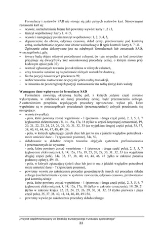 „Projekt współfinansowany ze środków Europejskiego Funduszu Społecznego”
33
Formularzy i zestawów SAD nie stosuje się jako pełnych zestawów kart. Stosowanymi
zestawami kart są:
− wywóz, uszlachetnianie bierne lub powrotny wywóz: karty 1, 2 i 3,
− tranzyt wspólnotowy: karty 1, 4 i 5,
− wywóz i następujący po nim tranzyt wspólnotowy: 1, 2, 3, 4, 5,
− dopuszczenie do obrotu, odprawa czasowa, skład celny, przetwarzanie pod kontrolą
celną, uszlachetnianie czynne oraz obszar wolnocłowy o II typie kontroli: karty 6, 7 i 8.
Zgłoszenie celne dokonywane jest na odrębnych formularzach lub zestawach SAD,
w szczególności, gdy:
− towary będą objęte róŜnymi procedurami celnymi, (w tym wypadku za kod procedury
przyjmuje się dwucyfrowy kod wnioskowanej procedury celnej, o którym mowa przy
kodowym opisie pola 37),
− wartość zgłaszanych towarów jest określona w róŜnych walutach,
− ceny towarów ustalone są na podstawie róŜnych warunków dostawy,
− liczba pozycji towarowych przekracza 99,
− wobec towarów zastosowano więcej niŜ jeden rodzaj transakcji,
− w stosunku do poszczególnych pozycji zastosowanie ma róŜny (inny) kurs waluty.
Wymagane dane wpisywane do formularzy SAD
Formularze zawierają określoną liczbę pól, z których jedynie część zostanie
wykorzystana, w zaleŜności od danej procedury celnej, bądź przeznaczenia celnego.
Z zastrzeŜeniem przepisów regulujących procedury uproszczone, wykaz pól, które
wypełniane są w poszczególnych procedurach (przeznaczeniach) celnych przedstawia się
następująco:
− wywóz (wysyłka):
- pola, które powinny zostać wypełnione - 1 (pierwsza i druga część pola), 2, 3, 5, 6, 7
(zgłoszenie elektroniczne), 8, 14, 15a, 17a, 18 (tylko w części dotyczącej oznaczenia), 19,
20, 21, 22, 23, 24, 25, 26, 29, 30, 31, 32, 33 (za wyjątkiem drugiej części pola), 35, 37,
38, 40, 41, 44, 46, 47, 48, 49 i 54,
- pola, w których zgłaszający (jeŜeli chce lub jest to mu z jakichś względów potrzebne) -
moŜe umieścić dane – 7 (zgłoszenie pisemne), 34a, 50,
− składowanie w składzie celnym towarów objętych systemem prefinansowania
i przeznaczonych do wywozu:
- pola, które powinny zostać wypełnione - 1 (pierwsza i druga część pola), 2, 3, 5, 7
(zgłoszenie elektroniczne), 8, 14, 15a, 17a, 19, 25, 26, 29, 30, 31, 32, 33 (za wyjątkiem
drugiej części pola), 34a, 35, 37, 38, 40, 41, 44, 46, 47 (tylko w zakresie podania
podstawy opłaty), 49 i 54,
- pola, w których zgłaszający (jeŜeli chce lub jest to mu z jakichś względów potrzebne)
moŜe umieścić dane – 7 (zgłoszenie pisemne),
− powrotny wywóz po zakończeniu procedur gospodarczych innych niŜ procedura składu
celnego (uszlachetnianie czynne w systemie zawieszeń, odprawa czasowa, przetwarzanie
pod kontrolą celną):
- pola, które powinny zostać wypełnione - 1 (pierwsza i druga część pola), 2, 3, 5, 6, 7
(zgłoszenie elektroniczne), 8, 14, 15a, 17a, 18 (tylko w zakresie oznaczenia), 19, 20, 21
(tylko w zakresie kraju), 22, 23, 24, 25, 26, 29, 30, 31, 32, 33 (tylko pierwsza i piąta
część pola), 35, 37, 38, 40, 41, 44, 46, 48, 49 i 54,
− powrotny wywóz po zakończeniu procedury składu celnego:
 