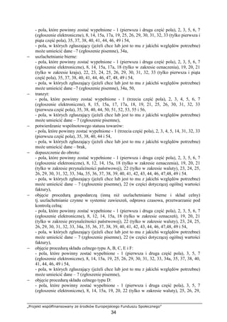 „Projekt współfinansowany ze środków Europejskiego Funduszu Społecznego”
34
- pola, które powinny zostać wypełnione - 1 (pierwsza i druga część pola), 2, 3, 5, 6, 7
(zgłoszenie elektroniczne), 8, 14, 15a, 17a, 19, 25, 26, 29, 30, 31, 32, 33 (tylko pierwsza i
piąta część pola), 35, 37, 38, 40, 41, 44, 46, 49 i 54,
- pola, w których zgłaszający (jeŜeli chce lub jest to mu z jakichś względów potrzebne)
moŜe umieścić dane –7 (zgłoszenie pisemne), 34a,
− uszlachetnianie bierne:
- pola, które powinny zostać wypełnione - 1 (pierwsza i druga część pola), 2, 3, 5, 6, 7
(zgłoszenie elektroniczne), 8, 14, 15a, 17a, 18 (tylko w zakresie oznaczenia), 19, 20, 21
(tylko w zakresie kraju), 22, 23, 24, 25, 26, 29, 30, 31, 32, 33 (tylko pierwsza i piąta
część pola), 35, 37, 38, 40, 41, 44, 46, 47, 48, 49 i 54,
- pola, w których zgłaszający (jeŜeli chce lub jest to mu z jakichś względów potrzebne)
moŜe umieścić dane –7 (zgłoszenie pisemne), 34a, 50,
− tranzyt:
- pola, które powinny zostać wypełnione - 1 (trzecia część pola), 2, 3, 4, 5, 6, 7
(zgłoszenie elektroniczne), 8, 15, 15a, 17, 17a, 18, 19, 21, 25, 26, 30, 31, 32, 33
(pierwsza część pola), 35, 38, 40, 44, 50, 51, 52, 53, 55 i 56,
- pola, w których zgłaszający (jeŜeli chce lub jest to mu z jakichś względów potrzebne)
moŜe umieścić dane – 7 (zgłoszenie pisemne),
− potwierdzanie wspólnotowego statusu towarów:
- pola, które powinny zostać wypełnione - 1 (trzecia część pola), 2, 3, 4, 5, 14, 31, 32, 33
(pierwsza część pola), 35, 38, 40, 44 i 54,
- pola, w których zgłaszający (jeŜeli chce lub jest to mu z jakichś względów potrzebne)
moŜe umieścić dane – brak,
− dopuszczenie do obrotu:
- pola, które powinny zostać wypełnione - 1 (pierwsza i druga część pola), 2, 3, 5, 6, 7
(zgłoszenie elektroniczne), 8, 12, 14, 15a, 18 (tylko w zakresie oznaczenia), 19, 20, 21
(tylko w zakresie przynaleŜności państwowej), 22 (tylko w zakresie waluty), 23, 24, 25,
26, 29, 30, 31, 32, 33, 34a, 35, 36, 37, 38, 39, 40, 41, 42, 43, 44, 46, 47,48, 49 i 54.
- pola, w których zgłaszający (jeŜeli chce lub jest to mu z jakichś względów potrzebne)
moŜe umieścić dane – 7 (zgłoszenie pisemne), 22 (w części dotyczącej ogólnej wartości
faktury),
− objęcie procedurą gospodarczą (inną niŜ uszlachetnianie bierne i skład celny)
tj. uszlachetnianie czynne w systemie zawieszeń, odprawa czasowa, przetwarzanie pod
kontrolą celną:
- pola, które powinny zostać wypełnione - 1 (pierwsza i druga część pola), 2, 3, 5, 6, 7
(zgłoszenie elektroniczne), 8, 12, 14, 15a, 18 (tylko w zakresie oznaczeń), 19, 20, 21
(tylko w zakresie przynaleŜności państwowej), 22 (tylko w zakresie waluty), 23, 24, 25,
26, 29, 30, 31, 32, 33, 34a, 35, 36, 37, 38, 39, 40, 41, 42, 43, 44, 46, 47,48, 49 i 54,
- pola, w których zgłaszający (jeŜeli chce lub jest to mu z jakichś względów potrzebne)
moŜe umieścić dane – 7 (zgłoszenie pisemne), 22 (w części dotyczącej ogólnej wartości
faktury),
− objęcie procedurą składu celnego typu A, B, C, E i F:
- pola, które powinny zostać wypełnione - 1 (pierwsza i druga część pola), 3, 5, 7
(zgłoszenie elektroniczne), 8, 14, 15a, 19, 25, 26, 29, 30, 31, 32, 33, 34a, 35, 37, 38, 40,
41, 44, 46, 49 i 54,
- pola, w których zgłaszający (jeŜeli chce lub jest to mu z jakichś względów potrzebne)
moŜe umieścić dane – 7 (zgłoszenie pisemne),
− objęcie procedurą składu celnego typu D:
- pola, które powinny zostać wypełnione - 1 (pierwsza i druga część pola), 3, 5, 7
(zgłoszenie elektroniczne), 8, 14, 15a, 19, 20, 22 (tylko w zakresie waluty), 25, 26, 29,
 