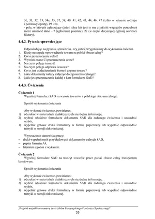 „Projekt współfinansowany ze środków Europejskiego Funduszu Społecznego”
35
30, 31, 32, 33, 34a, 35, 37, 38, 40, 41, 42, 43, 44, 46, 47 (tylko w zakresie rodzaju
i podstawy opłaty), 49 i 54,
- pola, w których zgłaszający (jeŜeli chce lub jest to mu z jakichś względów potrzebne)
moŜe umieścić dane – 7 (zgłoszenie pisemne), 22 (w części dotyczącej ogólnej wartości
faktury).
4.4.2. Pytania sprawdzające
Odpowiadając na pytania, sprawdzisz, czy jesteś przygotowany do wykonania ćwiczeń.
1. Kiedy następuje wprowadzenie towaru na polski obszar celny?
2. Co to przeznaczenie celne?
3. Wymień znane Ci przeznaczenia celne?
4. Na czym polega tranzyt?
5. Na czym polega odprawa czasowa?
6. Co to jest uszlachetnienie bierne i czynne towaru?
7. Jakie dokumenty naleŜy załączyć do zgłoszenia celnego?
8. Jakie jest przeznaczenie kaŜdej z kart formularza SAD?
4.4.3. Ćwiczenia
Ćwiczenie 1
Wypełnij formularz SAD na wywóz towarów z polskiego obszaru celnego.
Sposób wykonania ćwiczenia
Aby wykonać ćwiczenie, powinieneś:
1) odszukać w materiałach dydaktycznych niezbędną informację,
2) wybrać właściwe formularze dokumentu SAD dla zadanego ćwiczenia i uzasadnić
wybór,
3) wypełnić gotowe druki formularzy w formie papierowej lub wypełnić odpowiednie
rubryki w wersji elektronicznej.
WyposaŜenie stanowiska pracy:
− druki wypełnionych przykładowych dokumentów celnych SAD,
− papier formatu A4,
− literatura zgodna z wykazem.
Ćwiczenie 2
Wypełnij formularz SAD na tranzyt towarów przez polski obszar celny transportem
kolejowym.
Sposób wykonania ćwiczenia
Aby wykonać ćwiczenie, powinieneś:
1) odszukać w materiałach dydaktycznych niezbędną informację,
2) wybrać właściwe formularze dokumentu SAD dla zadanego ćwiczenia i uzasadnić
wybór,
3) wypełnić gotowe druki formularzy w formie papierowej lub wypełnić odpowiednie
rubryki w wersji elektronicznej.
 