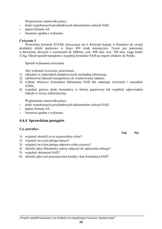 „Projekt współfinansowany ze środków Europejskiego Funduszu Społecznego”
36
WyposaŜenie stanowiska pracy:
− druki wypełnionych przykładowych dokumentów celnych SAD,
− papier formatu A4,
− literatura zgodna z wykazem.
Ćwiczenie 3
Wytwórnia kosiarek JUNAK mieszcząca się w Kielcach kupuje w Kanadzie do swojej
produkcji silniki spalinowe w ilości 450 sztuk miesięcznie. Towar jest pakowany
w drewniane skrzynie o wymiarach dł. 600mm, szer. 400 mm, wys. 500 mm, waga brutto
12 kg. Określ sposób transportu i wypełnij formularz SAD na import silników do Polski.
Sposób wykonania ćwiczenia
Aby wykonać ćwiczenie, powinieneś:
1) odszukać w materiałach dydaktycznych niezbędną informację,
2) zdefiniować łańcuch transportowy do zrealizowania zadania,
3) wybrać właściwe formularze dokumentu SAD dla zadanego ćwiczenia i uzasadnić
wybór,
4) wypełnić gotowe druki formularzy w formie papierowej lub wypełnić odpowiednie
rubryki w wersji elektronicznej.
WyposaŜenie stanowiska pracy:
− druki wypełnionych przykładowych dokumentów celnych SAD,
− papier formatu A4,
− literatura zgodna z wykazem.
4.4.4. Sprawdzian postępów
Czy potrafisz:
Tak Nie
1) wyjaśnić określić co to są procedury celne?
2) wyjaśnić na czym polega tranzyt?
3) wyjaśnić na czym polega odprawa celna czasowa?
4) określić jakie dokumenty naleŜy załączyć do zgłoszenia celnego?
5) wypełnić dokument SAD?
6) określić jakie jest przeznaczenie kaŜdej z kart formularza SAD?
 