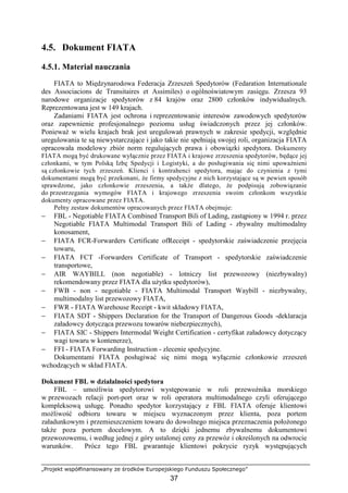 „Projekt współfinansowany ze środków Europejskiego Funduszu Społecznego”
37
4.5. Dokument FIATA
4.5.1. Materiał nauczania
FIATA to Międzynarodowa Federacja Zrzeszeń Spedytorów (Fedaration Internationale
des Associacions de Transitaires et Assimiles) o ogólnoświatowym zasięgu. Zrzesza 93
narodowe organizacje spedytorów z 84 krajów oraz 2800 członków indywidualnych.
Reprezentowana jest w 149 krajach.
Zadaniami FIATA jest ochrona i reprezentowanie interesów zawodowych spedytorów
oraz zapewnienie profesjonalnego poziomu usług świadczonych przez jej członków.
PoniewaŜ w wielu krajach brak jest uregulowań prawnych w zakresie spedycji, względnie
uregulowania te są niewystarczające i jako takie nie spełniają swojej roli, organizacja FIATA
opracowała modelowy zbiór norm regulujących prawa i obowiązki spedytora. Dokumenty
FIATA mogą być drukowane wyłącznie przez FIATA i krajowe zrzeszenia spedytorów, będące jej
członkami, w tym Polską Izbę Spedycji i Logistyki, a do posługiwania się nimi upowaŜnieni
są członkowie tych zrzeszeń. Klienci i kontrahenci spedytora, mając do czynienia z tymi
dokumentami mogą być przekonani, Ŝe firmy spedycyjne z nich korzystające są w pewien sposób
sprawdzone, jako członkowie zrzeszenia, a takŜe dlatego, Ŝe podpisują zobowiązanie
do przestrzegania wymogów FIATA i krajowego zrzeszenia swoim członkom wszystkie
dokumenty opracowane przez FIATA.
Pełny zestaw dokumentów opracowanych przez FIATA obejmuje:
− FBL - Negotiable FIATA Combined Transport Bili of Lading, zastąpiony w 1994 r. przez
Negotiable FIATA Multimodal Transport Bili of Lading - zbywalny multimodalny
konosament,
− FIATA FCR-Forwarders Certificate ofReceipt - spedytorskie zaświadczenie przejęcia
towaru,
− FIATA FCT -Forwarders Certificate of Transport - spedytorskie zaświadczenie
transportowe,
− AIR WAYBILL (non negotiable) - lotniczy list przewozowy (niezbywalny)
rekomendowany przez FIATA dla uŜytku spedytorów),
− FWB - non - negotiable - FIATA Multimodal Transport Waybill - niezbywalny,
multimodalny list przewozowy FIATA,
− FWR - FIATA Warehouse Receipt - kwit składowy FIATA,
− FIATA SDT - Shippers Declaration for the Transport of Dangerous Goods -deklaracja
załadowcy dotycząca przewozu towarów niebezpiecznych),
− FIATA SIC - Shippers Intermodal Weight Certification - certyfikat załadowcy dotyczący
wagi towaru w kontenerze),
− FFI - FIATA Forwarding Instruction - zlecenie spedycyjne.
Dokumentami FIATA posługiwać się nimi mogą wyłącznie członkowie zrzeszeń
wchodzących w skład FIATA.
Dokument FBL w działalności spedytora
FBL – umoŜliwia spedytorowi występowanie w roli przewoźnika morskiego
w przewozach relacji port-port oraz w roli operatora multimodalnego czyli oferującego
kompleksową usługę. Ponadto spedytor korzystający z FBL FIATA oferuje klientowi
moŜliwość odbioru towaru w miejscu wyznaczonym przez klienta, poza portem
załadunkowym i przemieszczeniem towaru do dowolnego miejsca przeznaczenia połoŜonego
takŜe poza portem docelowym. A to dzięki jednemu zbywalnemu dokumentowi
przewozowemu, i według jednej z góry ustalonej ceny za przewóz i określonych na odwrocie
warunków. Prócz tego FBL gwarantuje klientowi pokrycie ryzyk występujących
 