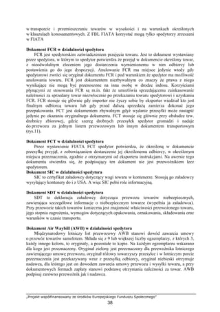 „Projekt współfinansowany ze środków Europejskiego Funduszu Społecznego”
38
w transporcie i przemieszczaniu towarów w wysokości i na warunkach określonych
w klauzulach konosamentowych. Z FBL FIATA korzystać mogą tylko spedytorzy zrzeszeni
w FIATA
Dokument FCR w działalności spedytora
FCR jest spedytorskim zaświadczeniem przejęcia towaru. Jest to dokument wystawiany
przez spedytora, w którym to spedytor potwierdza Ŝe przejął w dokumencie określony towar,
z nieodwołalnym zleceniem jego dostarczenia wymienionemu w nim odbiorcy lub
postawienia go do jego dyspozycji. Anulowanie FCR ma miejsce jedynie wtedy gdy
spedytorowi zwróci się oryginał dokumentu FCR i pod warunkiem Ŝe spedytor ma moŜliwość
anulowania towaru. FCR jest dokumentem niezbywalnym co znaczy Ŝe prawa z niego
wynikające nie mogą być przenoszone na inna osobę w drodze indosu. Korzyściami
płynącymi ze stosowania FCR są m.in. fakt Ŝe umoŜliwia sprzedającemu zainkasowanie
naleŜności za sprzedany towar niezwłocznie po przekazaniu towaru spedytorowi i uzyskaniu
FCR. FCR stosuje się głównie gdy importer nie Ŝyczy sobie by eksporter wiedział kto jest
finalnym odbiorcą towaru lub gdy przed dalszą sprzedaŜą zamierza dokonać jego
przepakowania. FCT jest dokumentem zbywalnym gdyŜ wydanie przesyłki moŜe nastąpić
jedynie po okazaniu oryginalnego dokumentu. FCT stosuje się głównie przy obsłudze tzw.
drobnicy zbiorowej, gdzie szereg drobnych przesyłek spedytor gromadzi i nadaje
do przewozu za jednym listem przewozowym lub innym dokumentem transportowym
(rys.11).
Dokument FCT w działalności spedytora
Przez wystawienie FIATA FCT spedytor potwierdza, Ŝe określoną w dokumencie
przesyłkę przyjął, z zobowiązaniem dostarczenie jej określonemu odbiorcy, w określonym
miejscu przeznaczenia, zgodnie z otrzymanymi od eksportera instrukcjami. Na awersie tego
dokumentu stwierdza się, Ŝe podpisujący ten dokument nie jest przewoźnikiem lecz
spedytorem.
Dokument SIC w działalności spedytora
SIC to certyfikat załadowcy dotyczący wagi towaru w kontenerze. Stosują go załadowcy
wysyłający kontenery do i z USA. A więc SIC pełni role informacyjną.
Dokument SDT w działalności spedytora
SDT to deklaracja załadowcy dotycząca przewozu towarów niebezpiecznych,
zawierająca szczegółowe informacje o niebezpiecznym towarze (wypełnia ja załadowca).
Przy przewozie takich towarów konieczna jest znajomość właściwości przewoŜonego towaru,
jego stopnia zagroŜenia, wymogów dotyczących opakowania, oznakowania, składowania oraz
warunków w czasie transportu.
Dokument Air Waybill (AWB) w działalności spedytora
Międzynarodowy lotniczy list przewozowy AWB stanowi dowód zawarcia umowy
o przewóz towarów samolotem. Składa się z 9 lub większej liczby egzemplarzy, z których 3,
kaŜdy innego koloru, to oryginały, a pozostałe to kopie. Na kaŜdym egzemplarzu wskazano
dla kogo jest przeznaczony. Oryginał zielony jest przeznaczony dla przewoźnika lotniczego
zawierającego umowę przewozu, oryginał róŜowy towarzyszy przesyłce i w lotniczym porcie
przeznaczenia jest przekazywany wraz z przesyłką odbiorcy, oryginał niebieski otrzymuje
nadawca, dla którego jest on dowodem zawarcia umowy przewozu i wysyłki towaru, a przy
dokumentowych formach zapłaty stanowi podstawę otrzymania naleŜności za towar. AWB
podpisuj zarówno przewoźnik jak i nadawca.
 