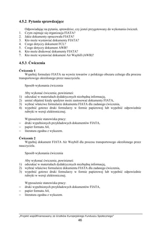 „Projekt współfinansowany ze środków Europejskiego Funduszu Społecznego”
46
4.5.2. Pytania sprawdzające
Odpowiadając na pytania, sprawdzisz, czy jesteś przygotowany do wykonania ćwiczeń.
1. Czym zajmuje się organizacja FIATA?
2. Jakie dokumenty opracowała FIATA?
3. Kto moŜe wystawiać dokumenty FIATA?
4. Czego dotyczy dokument FCL?
5. Czego dotyczy dokument AWB?
6. Kto moŜe drukować dokumenty FIATA?
7. Kto moŜe wystawiać dokument Air Waybill (AWB)?
4.5.3. Ćwiczenia
Ćwiczenie 1
Wypełnij formularz FIATA na wywóz towarów z polskiego obszaru celnego dla procesu
transportowego określonego przez nauczyciela.
Sposób wykonania ćwiczenia
Aby wykonać ćwiczenie, powinieneś:
1) odszukać w materiałach dydaktycznych niezbędną informację,
2) umieć objaśnić kiedy spedytor moŜe zastosować dokumenty FIATA,
3) wybrać właściwe formularze dokumentu FIATA dla zadanego ćwiczenia,
4) wypełnić gotowe druki formularzy w formie papierowej lub wypełnić odpowiednie
rubryki w wersji elektronicznej.
WyposaŜenie stanowiska pracy:
− druki wypełnionych przykładowych dokumentów FIATA,
− papier formatu A4,
− literatura zgodna z wykazem.
Ćwiczenie 2
Wypełnij dokument FIATA Air Waybill dla procesu transportowego określonego przez
nauczyciela.
Sposób wykonania ćwiczenia
Aby wykonać ćwiczenie, powinieneś:
1) odszukać w materiałach dydaktycznych niezbędną informację,
2) wybrać właściwe formularze dokumentu FIATA dla zadanego ćwiczenia,
3) wypełnić gotowe druki formularzy w formie papierowej lub wypełnić odpowiednie
rubryki w wersji elektronicznej.
WyposaŜenie stanowiska pracy:
− druki wypełnionych przykładowych dokumentów FIATA,
− papier formatu A4,
− literatura zgodna z wykazem.
 