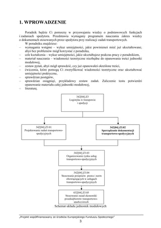 „Projekt współfinansowany ze środków Europejskiego Funduszu Społecznego”
3
1. WPROWADZENIE
Poradnik będzie Ci pomocny w przyswajaniu wiedzy o podstawowych funkcjach
i zadaniach spedytora. Przedstawia wymagany programem nauczania zakres wiedzy
o dokumentach stosowanych przez spedytora przy realizacji zadań transportowych.
W poradniku znajdziesz:
– wymagania wstępne – wykaz umiejętności, jakie powinieneś mieć juŜ ukształtowane,
abyś bez problemów mógł korzystać z poradnika,
– cele kształcenia – wykaz umiejętności, jakie ukształtujesz podczas pracy z poradnikiem,
– materiał nauczania – wiadomości teoretyczne niezbędne do opanowania treści jednostki
modułowej,
– zestaw pytań, abyś mógł sprawdzić, czy juŜ opanowałeś określone treści,
– ćwiczenia, które pomogą Ci zweryfikować wiadomości teoretyczne oraz ukształtować
umiejętności praktyczne,
– sprawdzian postępów,
– sprawdzian osiągnięć, przykładowy zestaw zadań. Zaliczenie testu potwierdzi
opanowanie materiału całej jednostki modułowej,
– literaturę.
Schemat układu jednostek modułowych
342[04].Z3
Logistyka w transporcie
i spedycji
342[04].Z3.01
Projektowanie zadań transportowo-
spedycyjnych
342[04].Z3.02
Sporządzanie dokumentacji
transportowo-spedycyjnych
342[04].Z3.03
Organizowanie rynku usług
transportowo-spedycyjnych
342[04].Z3.04
Stosowanie przepisów prawa i norm
obowiązujących w usługach
transportowo-spedycyjnych
432[04].Z3.05
Stosowanie zasad ekonomiki
przedsiębiorstw transportowo-
spedycyjnych
 