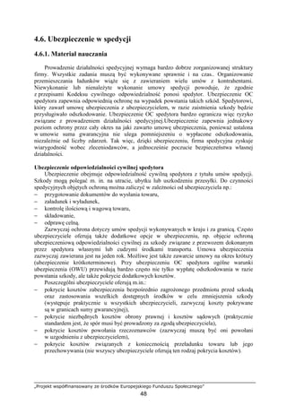 „Projekt współfinansowany ze środków Europejskiego Funduszu Społecznego”
48
4.6. Ubezpieczenie w spedycji
4.6.1. Materiał nauczania
Prowadzenie działalności spedycyjnej wymaga bardzo dobrze zorganizowanej struktury
firmy. Wszystkie zadania muszą być wykonywane sprawnie i na czas.. Organizowanie
przemieszczania ładunków wiąŜe się z zawieraniem wielu umów z kontrahentami.
Niewykonanie lub nienaleŜyte wykonanie umowy spedycji powoduje, Ŝe zgodnie
z przepisami Kodeksu cywilnego odpowiedzialność ponosi spedytor. Ubezpieczenie OC
spedytora zapewnia odpowiednią ochronę na wypadek powstania takich szkód. Spedytorowi,
który zawarł umowę ubezpieczenia z ubezpieczycielem, w razie zaistnienia szkody będzie
przysługiwało odszkodowanie. Ubezpieczenie OC spedytora bardzo ogranicza więc ryzyko
związane z prowadzeniem działalności spedycyjnej.Ubezpieczenie zapewnia jednakowy
poziom ochrony przez cały okres na jaki zawarto umowę ubezpieczenia, poniewaŜ ustalona
w umowie suma gwarancyjna nie ulega pomniejszeniu o wypłacone odszkodowania,
niezaleŜnie od liczby zdarzeń. Tak więc, dzięki ubezpieczeniu, firma spedycyjna zyskuje
wiarygodność wobec zleceniodawców, a jednocześnie poczucie bezpieczeństwa własnej
działalności.
Ubezpieczenie odpowiedzialności cywilnej spedytora
Ubezpieczenie obejmuje odpowiedzialność cywilną spedytora z tytułu umów spedycji.
Szkody mogą polegać m. in. na utracie, ubytku lub uszkodzeniu przesyłki. Do czynności
spedycyjnych objętych ochroną moŜna zaliczyć w zaleŜności od ubezpieczyciela np.:
− przygotowanie dokumentów do wysłania towaru,
− załadunek i wyładunek,
− kontrolę ilościową i wagową towaru,
− składowanie,
− odprawę celną.
Zazwyczaj ochrona dotyczy umów spedycji wykonywanych w kraju i za granicą. Często
ubezpieczyciele oferują takŜe dodatkowe opcje w ubezpieczeniu, np. objęcie ochroną
ubezpieczeniową odpowiedzialności cywilnej za szkody związane z przewozem dokonanym
przez spedytora własnymi lub cudzymi środkami transportu. Umowa ubezpieczenia
zazwyczaj zawierana jest na jeden rok. MoŜliwe jest takŜe zawarcie umowy na okres krótszy
(ubezpieczenie krótkoterminowe). Przy ubezpieczeniu OC spedytora ogólne warunki
ubezpieczenia (OWU) przewidują bardzo często nie tylko wypłatę odszkodowania w razie
powstania szkody, ale takŜe pokrycie dodatkowych kosztów.
Poszczególni ubezpieczyciele oferują m.in.:
− pokrycie kosztów zabezpieczenia bezpośrednio zagroŜonego przedmiotu przed szkodą
oraz zastosowania wszelkich dostępnych środków w celu zmniejszenia szkody
(występuje praktycznie u wszystkich ubezpieczycieli, zazwyczaj koszty pokrywane
są w granicach sumy gwarancyjnej),
− pokrycie niezbędnych kosztów obrony prawnej i kosztów sądowych (praktycznie
standardem jest, Ŝe spór musi być prowadzony za zgodą ubezpieczyciela),
− pokrycie kosztów powołania rzeczoznawców (zazwyczaj muszą być oni powołani
w uzgodnieniu z ubezpieczycielem),
− pokrycie kosztów związanych z koniecznością przeładunku towaru lub jego
przechowywania (nie wszyscy ubezpieczyciele oferują ten rodzaj pokrycia kosztów).
 