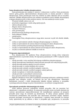 „Projekt współfinansowany ze środków Europejskiego Funduszu Społecznego”
49
Suma ubezpieczenia i składka ubezpieczeniowa
Suma gwarancyjna jest ustalana w umowie i wskazywana w polisie. Suma gwarancyjna
stanowi górną granicę odpowiedzialności ubezpieczyciela za szkody powstałe w okresie
ubezpieczenia. Suma gwarancyjna moŜe być ustalona na jedno zdarzenie lub na wszystkie
zdarzenia. Składka ubezpieczeniowa jest ustalana na podstawie taryfy składek obowiązującej
u danego ubezpieczyciela w dniu zawarcia umowy. Jest ona ustalana po ocenie ryzyka.
Wysokość składki zaleŜy m.in. od:
− przychodu osiągniętego z tytułu usług spedycyjnych,
− zakresu ubezpieczenia,
− długości okresu ubezpieczenia,
− wysokości franszyzy,
− sumy gwarancyjnej,
− dotychczasowego przebiegu ubezpieczenia,
− formy płatności składki,
− rodzaju polisy.
Poszczególne firmy ubezpieczeniowe mogą takŜe stosować zwyŜki lub obniŜki składki,
np.:
− zniŜka za wprowadzenie udziału własnego ubezpieczającego w szkodzie,
− zniŜka za wprowadzenie do umowy klauzul zawęŜających zakres ubezpieczenia,
− zniŜka za bezszkodowy przebieg dotychczasowego ubezpieczenia,
− zwyŜka za wprowadzenie do umowy klauzul rozszerzających zakres ubezpieczenia,
− zwyŜka za rozłoŜenie płatności składki na wiele rat.
Wyłączenia odpowiedzialności
Przy ubezpieczeniu OC spedytora firmy ubezpieczeniowe stosują róŜne wyłączenia
odpowiedzialności za powstałe szkody. Do najczęściej spotykanych w OWU wyłączeń moŜna
zaliczyć:
− szkody powstałe z winy umyślnej lub raŜącego niedbalstwa ubezpieczającego,
− szkody spowodowane naturalnymi właściwościami przesyłki lub wadą ukrytą przesyłki,
− szkody powstałe podczas spedycji Ŝywych zwierząt,
− szkody powstałe w wyniku działania siły wyŜszej,
− szkody powstałe wskutek wszelkich następstw wojny etc.,
− szkody powstałe wskutek wszelkich następstw reakcji jądrowej,
− szkody wyrządzone w środowisku naturalnym,
− szkody powstałe w przesyłkach wartościowych,
− kary i grzywny nałoŜone na ubezpieczającego.
Spedytor ubezpiecza towar tylko na podstawie pisemnego polecenia z podaniem wartości
przesyłki oraz rodzajów ryzyka, od których ma być ona ubezpieczona. Obowiązek
dochodzenia roszczeń z tytułu ubezpieczenia ładunku obciąŜa spedytora w przypadku
wyraźnego polecenia danego mu przez zleceniodawcę i za osobnym wynagrodzeniem.
Sporządzanie protokołów dokumentujących szkody
JeŜeli podczas przewozu uszkodzona zostanie przesyłka, fakt ten powinien być
odnotowany w specjalnym protokole. Za naruszenie przesyłki uwaŜa się kaŜde obniŜenie jej
wartości spowodowane nieprawidłowościami lub zaniedbaniami spedytora od przyjęcia
przesyłki przez niego do momentu jej dostarczenia. W takiej sytuacji spedytor ustala
niezwłocznie protokolarnie stan przesyłki oraz okoliczności powstania szkody. Spedytor
powinien przystąpić niezwłocznie do sprawdzenia i ustalenia stanu przesyłki na wniosek
osoby uprawnionej do jej odbioru, a takŜe w przypadku gdy: przypuszcza, Ŝe przesyłka
 