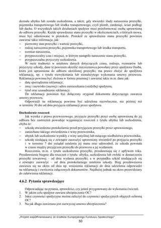 „Projekt współfinansowany ze środków Europejskiego Funduszu Społecznego”
50
doznała ubytku lub została uszkodzona, a takŜe, gdy stwierdzi ślady naruszenia przesyłki,
pojemnika transportowego lub środka transportowego, czyli plomb, zamknięć, ścian podłogi
lub dachu. O wszystkich takich działaniach spedytor musi poinformować osobę uprawnioną
do odbioru przesyłki. KaŜde sprawdzenie stanu przesyłki w okolicznościach, o których mowa,
musi być odnotowane w protokole. Protokół ze sprawdzenia stanu przesyłki powinien
zawierać takie informacje, jak:
− pierwotny stan przesyłki i wartość przesyłki,
− rodzaj naruszenia przesyłki, pojemnika transportowego lub środka transportu,
− rozmiar naruszenia,
− przypuszczalny czas i miejsce, w którym nastąpiło naruszenie stanu przesyłki,
− przypuszczalne przyczyny uszkodzenia.
W razie trudności w ustaleniu danych dotyczących czasu, rodzaju, rozmiarów lub
przyczyny szkody, dane te powinien określić rzeczoznawca powołany przez spedytora Osoba,
która jest uprawniona do odbioru określonej przesyłki, ma prawo złoŜyć do spedytora
reklamację, np. z tytułu niewykonania lub nienaleŜytego wykonania umowy przewozu.
Reklamacja powinna być złoŜona w formie pisemnej i zawierać takie m.in. dane jak:
− datę sporządzenia reklamacji,
− imię i nazwisko (nazwę) i adres zamieszkania (siedzibę) spedytora,
− tytuł oraz uzasadnienie reklamacji.
Do reklamacji powinien być dołączony oryginał dokumentu dotyczącego zawarcia
umowy przewozu.
Odpowiedź na reklamację powinna być udzielona niezwłocznie, nie później niŜ
w terminie 30 dni od dnia przyjęcia reklamacji przez spedytora.
Dochodzenie roszczeń
Jak wynika z prawa przewozowego, przyjęcie przesyłki przez osobę uprawnioną do jej
odbioru bez zastrzeŜeń powoduje wygaśnięcie roszczeń z tytułu ubytku lub uszkodzenia,
chyba Ŝe:
− szkodę stwierdzono protokolarnie przed przyjęciem przesyłki przez uprawnionego,
− zaniechano takiego stwierdzenia z winy przewoźnika,
− ubytek lub uszkodzenie wynikły z winy umyślnej lub raŜącego niedbalstwa przewoźnika,
− szkodę niedającą się z zewnątrz zauwaŜyć uprawniony stwierdził po przyjęciu przesyłki
i w terminie 7 dni zaŜądał ustalenia jej stanu oraz udowodnił, Ŝe szkoda powstała
w czasie między przyjęciem przesyłki do przewozu a jej wydaniem.
Roszczenia, m.in. z tytułu uszkodzenia przesyłki, przedawniają się z upływem roku.
Przedawnienie biegnie dla roszczeń z tytułu: ubytku, uszkodzenia lub zwłoki w dostarczeniu
przesyłki towarowej – od dnia wydania przesyłki, a w przypadku szkód niedających się
z zewnątrz zauwaŜyć – od dnia protokolarnego ustalenia szkody. Bieg przedawnienia
zawiesza się na okres od dnia np. wniesienia reklamacji do dnia udzielenia odpowiedzi
na reklamację i zwrócenia załączonych dokumentów. NajdłuŜej jednak na okres przewidziany
do załatwienia reklamacji.
4.6.2. Pytania sprawdzające
Odpowiadając na pytania, sprawdzisz, czy jesteś przygotowany do wykonania ćwiczeń.
1. W jakim celu spedytor zawiera ubezpieczenie OC?
2. Jakie czynności spedycyjne moŜna zaliczyć do czynności spedycyjnych objętych ochroną
OC?
3. Na jak długo zawierana jest zazwyczaj umowa ubezpieczenia?
 