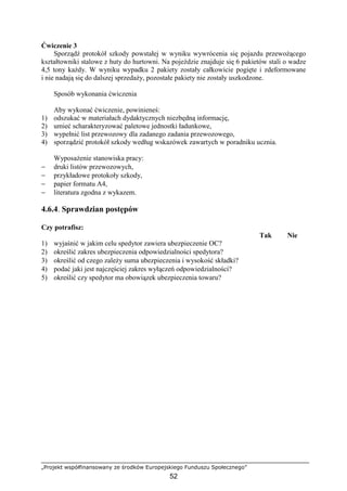 „Projekt współfinansowany ze środków Europejskiego Funduszu Społecznego”
52
Ćwiczenie 3
Sporządź protokół szkody powstałej w wyniku wywrócenia się pojazdu przewoŜącego
kształtowniki stalowe z huty do hurtowni. Na pojeździe znajduje się 6 pakietów stali o wadze
4,5 tony kaŜdy. W wyniku wypadku 2 pakiety zostały całkowicie pogięte i zdeformowane
i nie nadają się do dalszej sprzedaŜy, pozostałe pakiety nie zostały uszkodzone.
Sposób wykonania ćwiczenia
Aby wykonać ćwiczenie, powinieneś:
1) odszukać w materiałach dydaktycznych niezbędną informację,
2) umieć scharakteryzować paletowe jednostki ładunkowe,
3) wypełnić list przewozowy dla zadanego zadania przewozowego,
4) sporządzić protokół szkody według wskazówek zawartych w poradniku ucznia.
WyposaŜenie stanowiska pracy:
− druki listów przewozowych,
− przykładowe protokoły szkody,
− papier formatu A4,
− literatura zgodna z wykazem.
4.6.4. Sprawdzian postępów
Czy potrafisz:
Tak Nie
1) wyjaśnić w jakim celu spedytor zawiera ubezpieczenie OC?
2) określić zakres ubezpieczenia odpowiedzialności spedytora?
3) określić od czego zaleŜy suma ubezpieczenia i wysokość składki?
4) podać jaki jest najczęściej zakres wyłączeń odpowiedzialności?
5) określić czy spedytor ma obowiązek ubezpieczenia towaru?
 