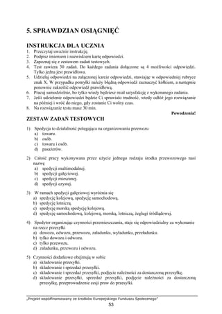 „Projekt współfinansowany ze środków Europejskiego Funduszu Społecznego”
53
5. SPRAWDZIAN OSIĄGNIĘĆ
INSTRUKCJA DLA UCZNIA
1. Przeczytaj uwaŜnie instrukcję.
2. Podpisz imieniem i nazwiskiem kartę odpowiedzi.
3. Zapoznaj się z zestawem zadań testowych.
4. Test zawiera 30 zadań. Do kaŜdego zadania dołączone są 4 moŜliwości odpowiedzi.
Tylko jedna jest prawidłowa.
5. Udzielaj odpowiedzi na załączonej karcie odpowiedzi, stawiając w odpowiedniej rubryce
znak X. W przypadku pomyłki naleŜy błędną odpowiedź zaznaczyć kółkiem, a następnie
ponownie zakreślić odpowiedź prawidłową.
6. Pracuj samodzielnie, bo tylko wtedy będziesz miał satysfakcję z wykonanego zadania.
7. Jeśli udzielenie odpowiedzi będzie Ci sprawiało trudność, wtedy odłóŜ jego rozwiązanie
na później i wróć do niego, gdy zostanie Ci wolny czas.
8. Na rozwiązanie testu masz 30 min.
Powodzenia!
ZESTAW ZADAŃ TESTOWYCH
1) Spedycja to działalność polegająca na organizowaniu przewozu
a) towaru.
b) osób.
c) towaru i osób.
d) pasaŜerów.
2) Całość pracy wykonywana przez uŜycie jednego rodzaju środka przewozowego nasi
nazwę
a) spedycji multimodalnej.
b) spedycji gałęziowej.
c) spedycji mieszanej.
d) spedycji czystej.
3) W ramach spedycji gałęziowej wyróŜnia się
a) spedycję kolejową, spedycję samochodową.
b) spedycję lotniczą.
c) spedycję morską spedycję kolejową.
d) spedycję samochodową, kolejową, morską, lotniczą, Ŝeglugi śródlądowej.
4) Spedytor organizując czynności przemieszczania, staje się odpowiedzialny za wykonanie
na rzecz przesyłki
a) dowozu, odwozu, przewozu, załadunku, wyładunku, przeładunku.
b) tylko dowozu i odwozu.
c) tylko przewozu.
d) załadunku, przewozu i odwozu.
5) Czynności dodatkowe obejmują w sobie
a) składowanie przesyłki.
b) składowanie i sprzedaŜ przesyłki.
c) składowanie i sprzedaŜ przesyłki, podjęcie naleŜności za dostarczoną przesyłkę.
d) składowanie przesyłki, sprzedaŜ przesyłki, podjęcie naleŜności za dostarczoną
przesyłkę, przeprowadzenie cesji praw do przesyłki.
 