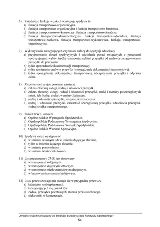 „Projekt współfinansowany ze środków Europejskiego Funduszu Społecznego”
54
6) Zasadnicze funkcje w jakich występuje spedytor to
a) funkcja transportowo-organizacyjna.
b) funkcja transportowo-organizacyjna i funkcja transportowo-bankowa.
c) funkcja transportowo-wykonawcza i funkcja transportowo-doradcza.
d) funkcja transportowo-dokumentacyjna, funkcja transportowo-doradcza, funkcja
transportowo-bankowa, funkcja transportowo-wykonawcza, funkcja transportowo-
organizacyjna.
7) Wykonywanie następujących czynności naleŜy do spedycji właściwej
a) przyjmowanie zleceń spedycyjnych i udzielanie porad związanych z procesami
spedycyjnymi, wybór środka transportu, odbiór przesyłki od nadawcy przygotowanie
przesyłki do przewozu.
b) tylko sporządzanie dokumentacji transportowej.
c) tylko zawieranie umów o przewóz i sporządzanie dokumentacji transportowej.
d) tylko sporządzanie dokumentacji transportowej, ubezpieczanie przesyłki i odprawa
celna.
8) Zlecenie spedycyjne powinno zawierać
a) zakres zleconej usługi, rodzaj i własności przesyłki.
b) zakres zleconej usługi, rodzaj i własności przesyłki, znaki i numery poszczególnych
sztuk, ich liczbę, cięŜar, wymiary, kubaturę.
c) rodzaj i własności przesyłki, miejsce przeznaczenia.
d) rodzaj i własności przesyłki, zawartość szczegółową przesyłki, właściciela przesyłki.
rodzaj środka transportowego.
9) Skrót OPWS, oznacza
a) Ogólne polskie Wymagania Spedytorskie.
b) Ogólnopolskie Podstawowe Wymagania Spedycyjne.
c) Ogólnopolskie Podstawowe Warunki Spedytorskie.
d) Ogólne Polskie Warunki Spedycyjne.
10) Spedytor moŜe występować
a) w imieniu własnym lub w imieniu dającego zlecenie.
b) tylko w imieniu dającego zlecenie.
c) w imieniu przewoźnika.
d) w imieniu właściciela towaru.
11) List przewozowy CMR jest stosowany
a) w transporcie kolejowym.
b) w transporcie krajowym lotniczym.
c) w transporcie międzynarodowym drogowym.
d) w krajowym transporcie kolejowym.
12) Listu przewozowego nie stosuje się w przypadku przewozu
a) ładunków niebezpiecznych.
b) łatwopsujących się produktów.
c) zwłok, przesyłek pocztowych, mienia przesiedleńczego.
d) elektroniki w kontenerach.
 