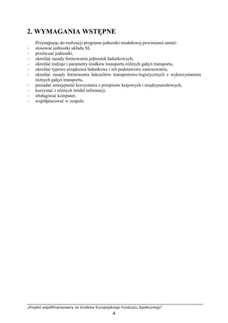 „Projekt współfinansowany ze środków Europejskiego Funduszu Społecznego”
4
2. WYMAGANIA WSTĘPNE
Przystępując do realizacji programu jednostki modułowej powinieneś umieć:
– stosować jednostki układu SI,
– przeliczać jednostki,
– określać zasady formowania jednostek ładunkowych,
– określać rodzaje i parametry środków transportu róŜnych gałęzi transportu,
– określać typowe urządzenia ładunkowe i ich podstawowe zastosowania,
– określać zasady formowania łańcuchów transportowo-logistycznych z wykorzystaniem
róŜnych gałęzi transportu,
– posiadać umiejętność korzystania z przepisów krajowych i międzynarodowych,
– korzystać z róŜnych źródeł informacji,
– obsługiwać komputer,
– współpracować w zespole.
 
