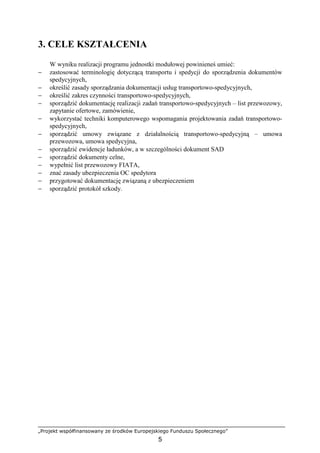 „Projekt współfinansowany ze środków Europejskiego Funduszu Społecznego”
5
3. CELE KSZTAŁCENIA
W wyniku realizacji programu jednostki modułowej powinieneś umieć:
− zastosować terminologię dotyczącą transportu i spedycji do sporządzenia dokumentów
spedycyjnych,
− określić zasady sporządzania dokumentacji usług transportowo-spedycyjnych,
− określić zakres czynności transportowo-spedycyjnych,
− sporządzić dokumentację realizacji zadań transportowo-spedycyjnych – list przewozowy,
zapytanie ofertowe, zamówienie,
− wykorzystać techniki komputerowego wspomagania projektowania zadań transportowo-
spedycyjnych,
− sporządzić umowy związane z działalnością transportowo-spedycyjną – umowa
przewozowa, umowa spedycyjna,
− sporządzić ewidencje ładunków, a w szczególności dokument SAD
− sporządzić dokumenty celne,
− wypełnić list przewozowy FIATA,
− znać zasady ubezpieczenia OC spedytora
− przygotować dokumentację związaną z ubezpieczeniem
− sporządzić protokół szkody.
 
