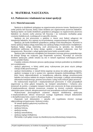 „Projekt współfinansowany ze środków Europejskiego Funduszu Społecznego”
6
4. MATERIAŁ NAUCZANIA
4.1. Podstawowe wiadomości na temat spedycji
4.1.1. Materiał nauczania
Spedycja to działalność polegająca na organizowaniu przewozu towaru. Spedytorem jest
osoba prawna lub fizyczna, której celem działania jest organizowanie przewozu ładunków.
Spedycją będzie zaś kaŜda działalność gospodarcza polegająca na organizowaniu przewozu
ładunków na zlecenie osoby prawnej lub fizycznej i na wykonaniu niezbędnej grupy
czynności dodatkowych, wynikających ze specyfiki zlecenia.
Spedycja nie jest przewozem, a spedytor w istocie swej funkcji usługowej nie
transportuje ładunków, lecz zajmuje się ich przesłaniem, zorganizowaniem ich transportu.
Spedycja, jak kaŜda działalność gospodarcza, podlega wielu klasyfikacjom. WyróŜnić tu
moŜna spedycję będącą usługą materialną oraz spedycję będącą świadczeniem nieodpłatnym.
Spedycja będąca usługą materialną, czyli przeznaczoną na sprzedaŜ, ma charakter
działalności publicznej, do której dostęp, zgodnie z zasadami rynkowymi, musi być
nieograniczony. Skorzystać z usługi spedycyjnej moŜe kaŜdy uczestnik rynku.
Spedycja jako świadczenie nieodpłatne jest elementem szerszego procesu gospodarczego,
do którego dostęp ma wyłącznie jego bezpośredni wytwórca. Wywołuje on wówczas
działanie spedycyjne, jednak zamyka się ono w ramach organizacji wykonującej pewien
szerszy produkt finalny.
Z punktu widzenia złoŜoności procesu spedycyjnego istotnym podziałem tej działalności
jest wyodrębnienie:
− spedycji gałęziowej, w której całość pracy wykonywana jest przez uŜycie jednego
rodzaju środka przewozowego;
− spedycji intermodalnej, w ramach której angaŜuje się pracę nie jednej gałęzi transportu;
spedytor występuje tu juŜ w postaci tzw. operatora transportu multimodalnego (MTO),
który bierze odpowiedzialność za kompleksową całkowitą obsługę przemieszczenia
ładunku (od miejsca nadania do miejsca wydania), korzystając z jednego uniwersalnego
dokumentu transportowego, pomimo korzystania z usług wielu róŜnych gałęzi przewozu.
Do wykonywania krajowych i międzynarodowych przewozów w wielu przypadkach
angaŜowane są róŜne gałęzie transportu, np. transport samochodowy i kolejowy przy
dostawach do portów, a następnie transport morski przy przewozie do kraju przeznaczenia.
Z międzynarodowym obrotem towarowym związane są równieŜ czynności dotyczące
załatwiania spraw celnych, ubezpieczeniowych oraz prowadzenia rozliczeń walutowych.
Wykonywanie poszczególnych czynności objętych działalnością spedycyjną
w międzynarodowym obrocie towarowym wymaga wypełniania róŜnych dokumentów
o skomplikowanej treści, często w obcych językach.
Znajomość tych dokumentów i sposobu ich wypełniania równieŜ wymaga
odpowiedniego przygotowania i fachowej wiedzy.
W ramach spedycji gałęziowej wyróŜnia się:
− spedycję kolejową,
− spedycję lotniczą,
− spedycję morską,
− spedycję samochodową
− spedycję Ŝeglugi śródlądowej.
Dla kaŜdej z tych gałęzi stosuje się charakterystyczną dokumentację transportową.
 