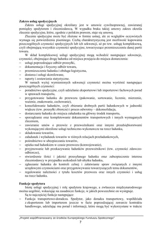 „Projekt współfinansowany ze środków Europejskiego Funduszu Społecznego”
7
Zakres usług spedycyjnych
Zakres usługi spedycyjnej określany jest w umowie cywilnoprawnej, zawieranej
pomiędzy spedytorem i zleceniodawcą. W wypadku braku takiej umowy zakres określa
zlecenie spedycyjne, które, zgodnie z polskim prawem, staje się umową.
Zlecenie spedycyjne moŜe być złoŜone w formie ustnej, ale ze względów oczywistych
wymaga się potwierdzenia pisemnego. Cechą charakterystyczną jest moŜliwość kupowania
poszczególnych czynności spedycyjnych lub ich sekwencji, aŜ po tzw. usługę kompleksową,
czyli obejmującą wszystkie czynności spedycyjne, towarzyszące przemieszczeniu danej partii
towaru.
W skład kompleksowej usługi spedycyjnej mogą wchodzić następujące sekwencje,
czynności, obejmujące drogę ładunku od miejsca przejęcia do miejsca dostarczenia:
− usługi poprzedzające odbiór przesyłki,
− dokumentacja i fizyczny odbiór towaru,
− przemieszczenie ładunku i obsługa logistyczna,
− dostawa i usługi skorelowane,
− raporty i zestawienia statystyczne.
W ramach wyŜej wymienionych sekwencji czynności moŜna wyróŜnić następujące
poszczególnych czynności:
− poradnictwo spedycyjne, czyli udzielanie eksporterowi lub importerowi fachowych porad
w sprawach transportu,
− przygotowanie ładunku do przewozu (pakowanie, sortowanie, liczenie, mierzenie,
waŜenie, znakowanie, cechowanie),
− konsolidowanie ładunków, czyli zbieranie drobnych partii ładunkowych w jednostki
większe (tzw. przesyłki zbiorcze) i proces odwrotny – dekonsolidacja,
− dostarczanie ładunku do miejsca załadunku na główny środek transportu,
− sporządzanie oraz kompletowanie dokumentów transportowych i innych wymaganych
zleceniem,
− zawieranie umów o przewóz z przewoźnikami oraz innymi przedsiębiorstwami
wykonującymi określone usługi techniczno-wykonawcze na rzecz ładunku,
− składowanie towarów,
− załadunek i wyładunek towarów w róŜnych relacjach przeładunkowych,
− pośrednictwo w ubezpieczaniu towarów,
− opieka nad ładunkiem w czasie przewozu (konwojowanie),
− przyjmowanie lub przekazywanie ładunków przewoźnikowi (tzw. czynności zdawczo-
odbiorcze),
− stwierdzenie ilości i jakości przesyłanego ładunku oraz zabezpieczenie interesu
zleceniodawcy w przypadku uszkodzeń lub ubytku ładunku,
− zgłaszanie ładunku do kontroli celnej i załatwianie spraw związanych z innymi
urzędowymi czynnościami oraz przygotowywanie towarzyszących temu dokumentów,
− regulowanie naleŜności z tytułu kosztów przewozu oraz innych czynności i usług
na rzecz ładunku.
Funkcje spedytora
Istotę usługi spedycyjnej i rolę spedytora krajowego, a zwłaszcza międzynarodowego
moŜna uogólnić, wskazując na zasadnicze funkcje, w jakich powszechnie on występuje.
Są to najczęściej funkcje następujące:
− Funkcja transportowo-doradcza. Spedytor, jako doradca transportowy, współdziała
z eksporterem lub importerem jeszcze w fazie poprzedzającej zawarcie kontraktu
handlowego, udzielając mu porad i informacji, które mogą być wykorzystane w trakcie
 