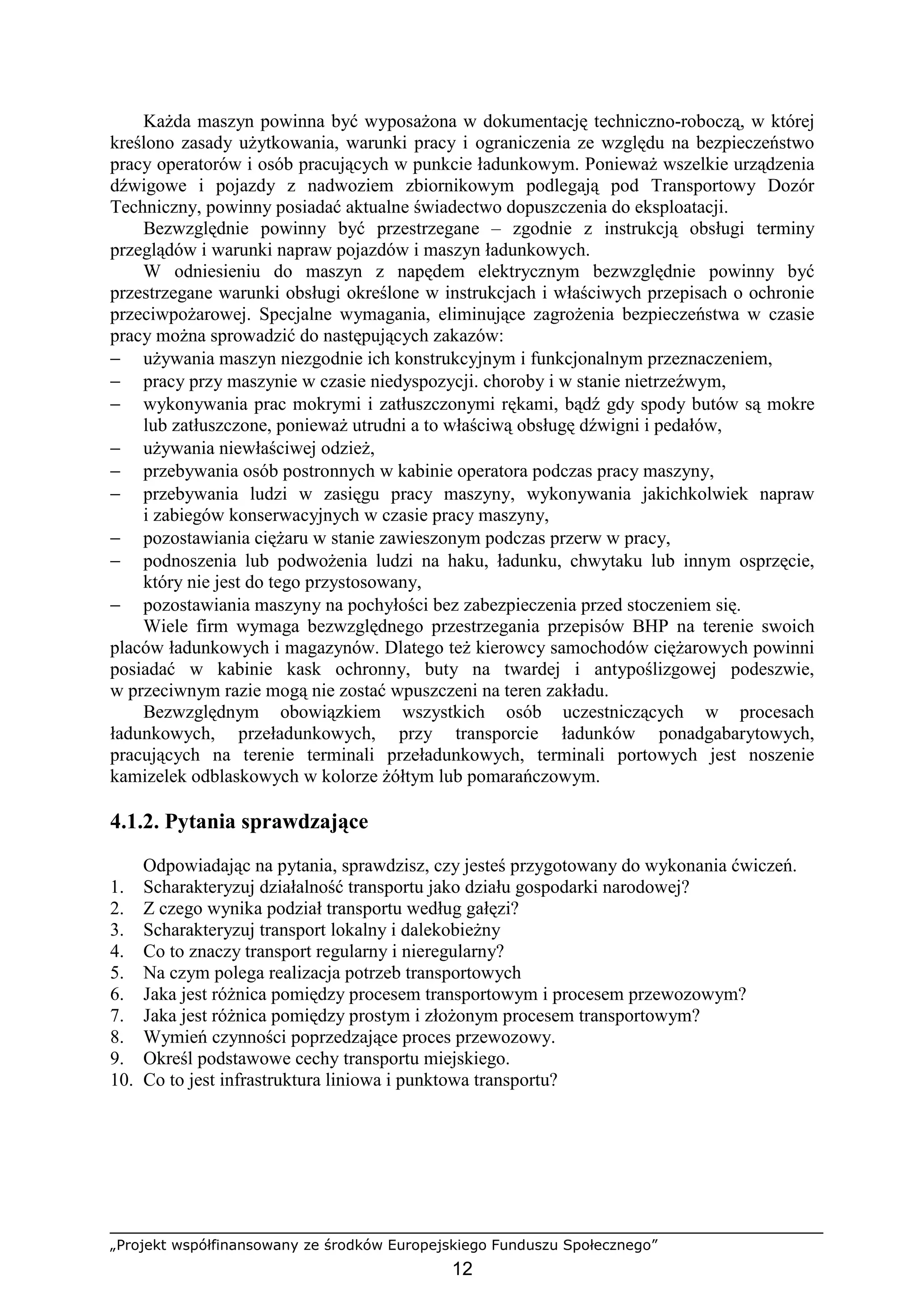 „Projekt współfinansowany ze środków Europejskiego Funduszu Społecznego”
12
KaŜda maszyn powinna być wyposaŜona w dokumentację techniczno-roboczą, w której
kreślono zasady uŜytkowania, warunki pracy i ograniczenia ze względu na bezpieczeństwo
pracy operatorów i osób pracujących w punkcie ładunkowym. PoniewaŜ wszelkie urządzenia
dźwigowe i pojazdy z nadwoziem zbiornikowym podlegają pod Transportowy Dozór
Techniczny, powinny posiadać aktualne świadectwo dopuszczenia do eksploatacji.
Bezwzględnie powinny być przestrzegane – zgodnie z instrukcją obsługi terminy
przeglądów i warunki napraw pojazdów i maszyn ładunkowych.
W odniesieniu do maszyn z napędem elektrycznym bezwzględnie powinny być
przestrzegane warunki obsługi określone w instrukcjach i właściwych przepisach o ochronie
przeciwpoŜarowej. Specjalne wymagania, eliminujące zagroŜenia bezpieczeństwa w czasie
pracy moŜna sprowadzić do następujących zakazów:
− uŜywania maszyn niezgodnie ich konstrukcyjnym i funkcjonalnym przeznaczeniem,
− pracy przy maszynie w czasie niedyspozycji. choroby i w stanie nietrzeźwym,
− wykonywania prac mokrymi i zatłuszczonymi rękami, bądź gdy spody butów są mokre
lub zatłuszczone, poniewaŜ utrudni a to właściwą obsługę dźwigni i pedałów,
− uŜywania niewłaściwej odzieŜ,
− przebywania osób postronnych w kabinie operatora podczas pracy maszyny,
− przebywania ludzi w zasięgu pracy maszyny, wykonywania jakichkolwiek napraw
i zabiegów konserwacyjnych w czasie pracy maszyny,
− pozostawiania cięŜaru w stanie zawieszonym podczas przerw w pracy,
− podnoszenia lub podwoŜenia ludzi na haku, ładunku, chwytaku lub innym osprzęcie,
który nie jest do tego przystosowany,
− pozostawiania maszyny na pochyłości bez zabezpieczenia przed stoczeniem się.
Wiele firm wymaga bezwzględnego przestrzegania przepisów BHP na terenie swoich
placów ładunkowych i magazynów. Dlatego teŜ kierowcy samochodów cięŜarowych powinni
posiadać w kabinie kask ochronny, buty na twardej i antypoślizgowej podeszwie,
w przeciwnym razie mogą nie zostać wpuszczeni na teren zakładu.
Bezwzględnym obowiązkiem wszystkich osób uczestniczących w procesach
ładunkowych, przeładunkowych, przy transporcie ładunków ponadgabarytowych,
pracujących na terenie terminali przeładunkowych, terminali portowych jest noszenie
kamizelek odblaskowych w kolorze Ŝółtym lub pomarańczowym.
4.1.2. Pytania sprawdzające
Odpowiadając na pytania, sprawdzisz, czy jesteś przygotowany do wykonania ćwiczeń.
1. Scharakteryzuj działalność transportu jako działu gospodarki narodowej?
2. Z czego wynika podział transportu według gałęzi?
3. Scharakteryzuj transport lokalny i dalekobieŜny
4. Co to znaczy transport regularny i nieregularny?
5. Na czym polega realizacja potrzeb transportowych
6. Jaka jest róŜnica pomiędzy procesem transportowym i procesem przewozowym?
7. Jaka jest róŜnica pomiędzy prostym i złoŜonym procesem transportowym?
8. Wymień czynności poprzedzające proces przewozowy.
9. Określ podstawowe cechy transportu miejskiego.
10. Co to jest infrastruktura liniowa i punktowa transportu?
 