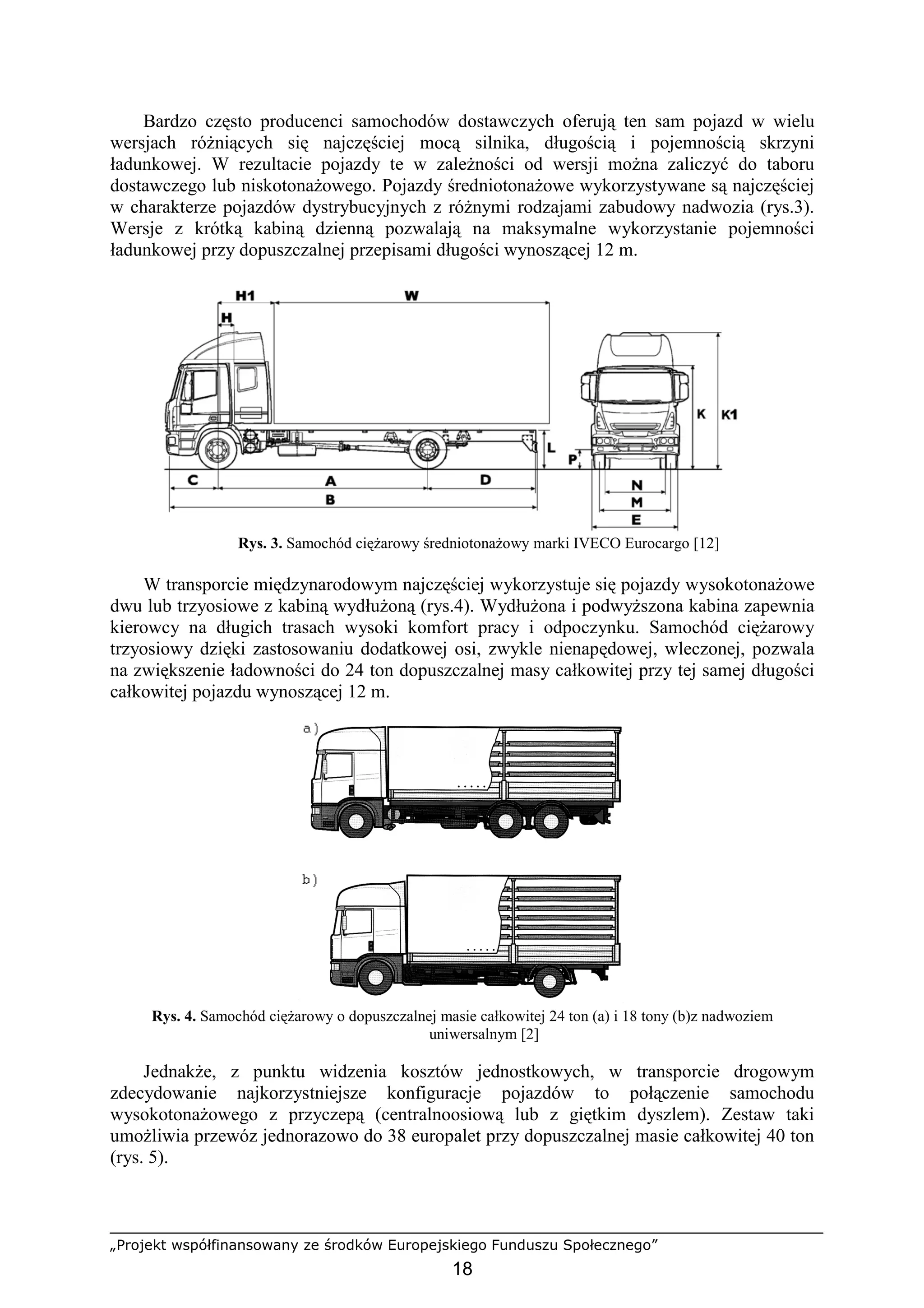 „Projekt współfinansowany ze środków Europejskiego Funduszu Społecznego”
18
Bardzo często producenci samochodów dostawczych oferują ten sam pojazd w wielu
wersjach róŜniących się najczęściej mocą silnika, długością i pojemnością skrzyni
ładunkowej. W rezultacie pojazdy te w zaleŜności od wersji moŜna zaliczyć do taboru
dostawczego lub niskotonaŜowego. Pojazdy średniotonaŜowe wykorzystywane są najczęściej
w charakterze pojazdów dystrybucyjnych z róŜnymi rodzajami zabudowy nadwozia (rys.3).
Wersje z krótką kabiną dzienną pozwalają na maksymalne wykorzystanie pojemności
ładunkowej przy dopuszczalnej przepisami długości wynoszącej 12 m.
Rys. 3. Samochód cięŜarowy średniotonaŜowy marki IVECO Eurocargo [12]
W transporcie międzynarodowym najczęściej wykorzystuje się pojazdy wysokotonaŜowe
dwu lub trzyosiowe z kabiną wydłuŜoną (rys.4). WydłuŜona i podwyŜszona kabina zapewnia
kierowcy na długich trasach wysoki komfort pracy i odpoczynku. Samochód cięŜarowy
trzyosiowy dzięki zastosowaniu dodatkowej osi, zwykle nienapędowej, wleczonej, pozwala
na zwiększenie ładowności do 24 ton dopuszczalnej masy całkowitej przy tej samej długości
całkowitej pojazdu wynoszącej 12 m.
Rys. 4. Samochód cięŜarowy o dopuszczalnej masie całkowitej 24 ton (a) i 18 tony (b)z nadwoziem
uniwersalnym [2]
JednakŜe, z punktu widzenia kosztów jednostkowych, w transporcie drogowym
zdecydowanie najkorzystniejsze konfiguracje pojazdów to połączenie samochodu
wysokotonaŜowego z przyczepą (centralnoosiową lub z giętkim dyszlem). Zestaw taki
umoŜliwia przewóz jednorazowo do 38 europalet przy dopuszczalnej masie całkowitej 40 ton
(rys. 5).
 