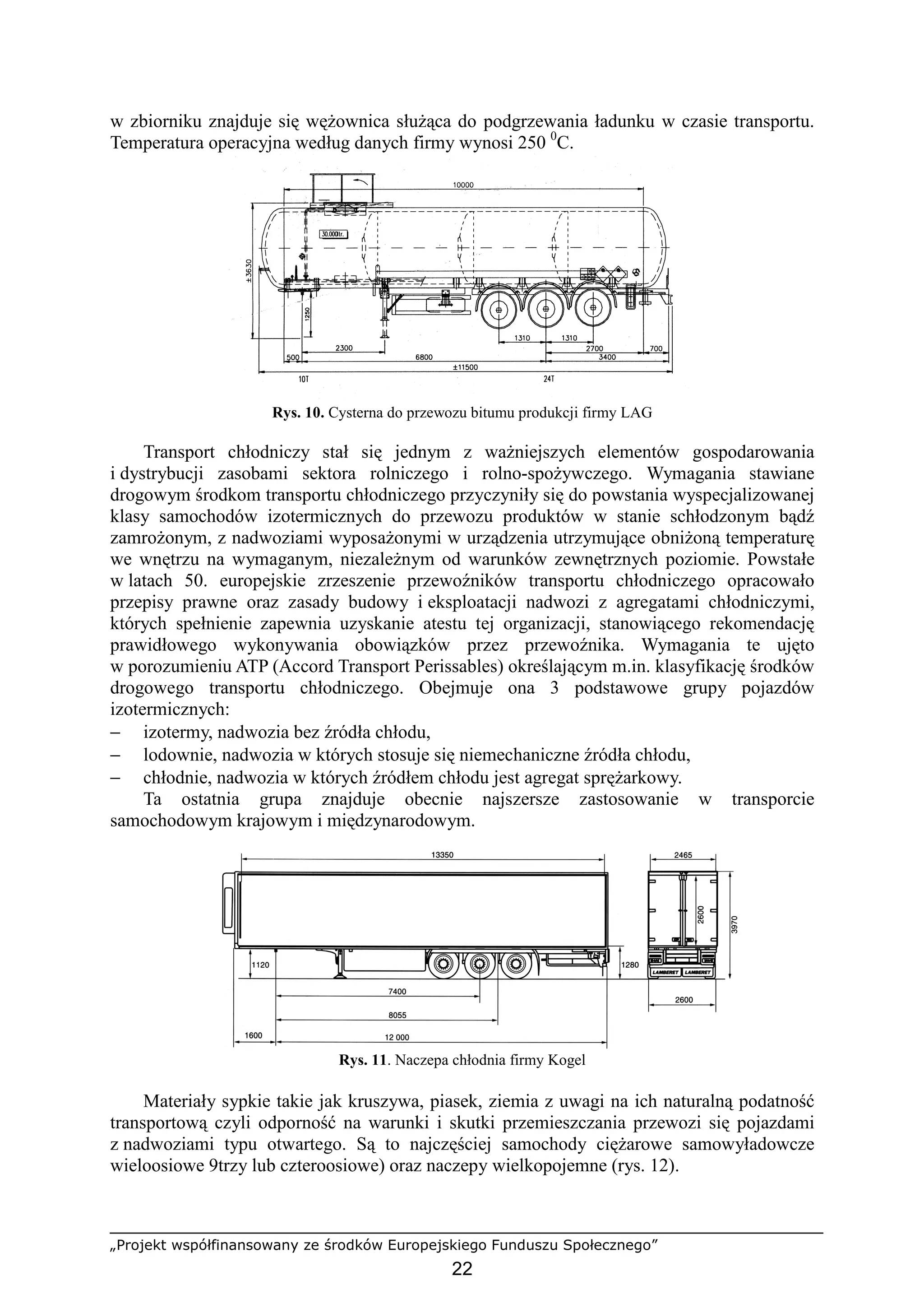 „Projekt współfinansowany ze środków Europejskiego Funduszu Społecznego”
22
w zbiorniku znajduje się węŜownica słuŜąca do podgrzewania ładunku w czasie transportu.
Temperatura operacyjna według danych firmy wynosi 250 0
C.
Rys. 10. Cysterna do przewozu bitumu produkcji firmy LAG
Transport chłodniczy stał się jednym z waŜniejszych elementów gospodarowania
i dystrybucji zasobami sektora rolniczego i rolno-spoŜywczego. Wymagania stawiane
drogowym środkom transportu chłodniczego przyczyniły się do powstania wyspecjalizowanej
klasy samochodów izotermicznych do przewozu produktów w stanie schłodzonym bądź
zamroŜonym, z nadwoziami wyposaŜonymi w urządzenia utrzymujące obniŜoną temperaturę
we wnętrzu na wymaganym, niezaleŜnym od warunków zewnętrznych poziomie. Powstałe
w latach 50. europejskie zrzeszenie przewoźników transportu chłodniczego opracowało
przepisy prawne oraz zasady budowy i eksploatacji nadwozi z agregatami chłodniczymi,
których spełnienie zapewnia uzyskanie atestu tej organizacji, stanowiącego rekomendację
prawidłowego wykonywania obowiązków przez przewoźnika. Wymagania te ujęto
w porozumieniu ATP (Accord Transport Perissables) określającym m.in. klasyfikację środków
drogowego transportu chłodniczego. Obejmuje ona 3 podstawowe grupy pojazdów
izotermicznych:
− izotermy, nadwozia bez źródła chłodu,
− lodownie, nadwozia w których stosuje się niemechaniczne źródła chłodu,
− chłodnie, nadwozia w których źródłem chłodu jest agregat spręŜarkowy.
Ta ostatnia grupa znajduje obecnie najszersze zastosowanie w transporcie
samochodowym krajowym i międzynarodowym.
Rys. 11. Naczepa chłodnia firmy Kogel
Materiały sypkie takie jak kruszywa, piasek, ziemia z uwagi na ich naturalną podatność
transportową czyli odporność na warunki i skutki przemieszczania przewozi się pojazdami
z nadwoziami typu otwartego. Są to najczęściej samochody cięŜarowe samowyładowcze
wieloosiowe 9trzy lub czteroosiowe) oraz naczepy wielkopojemne (rys. 12).
 