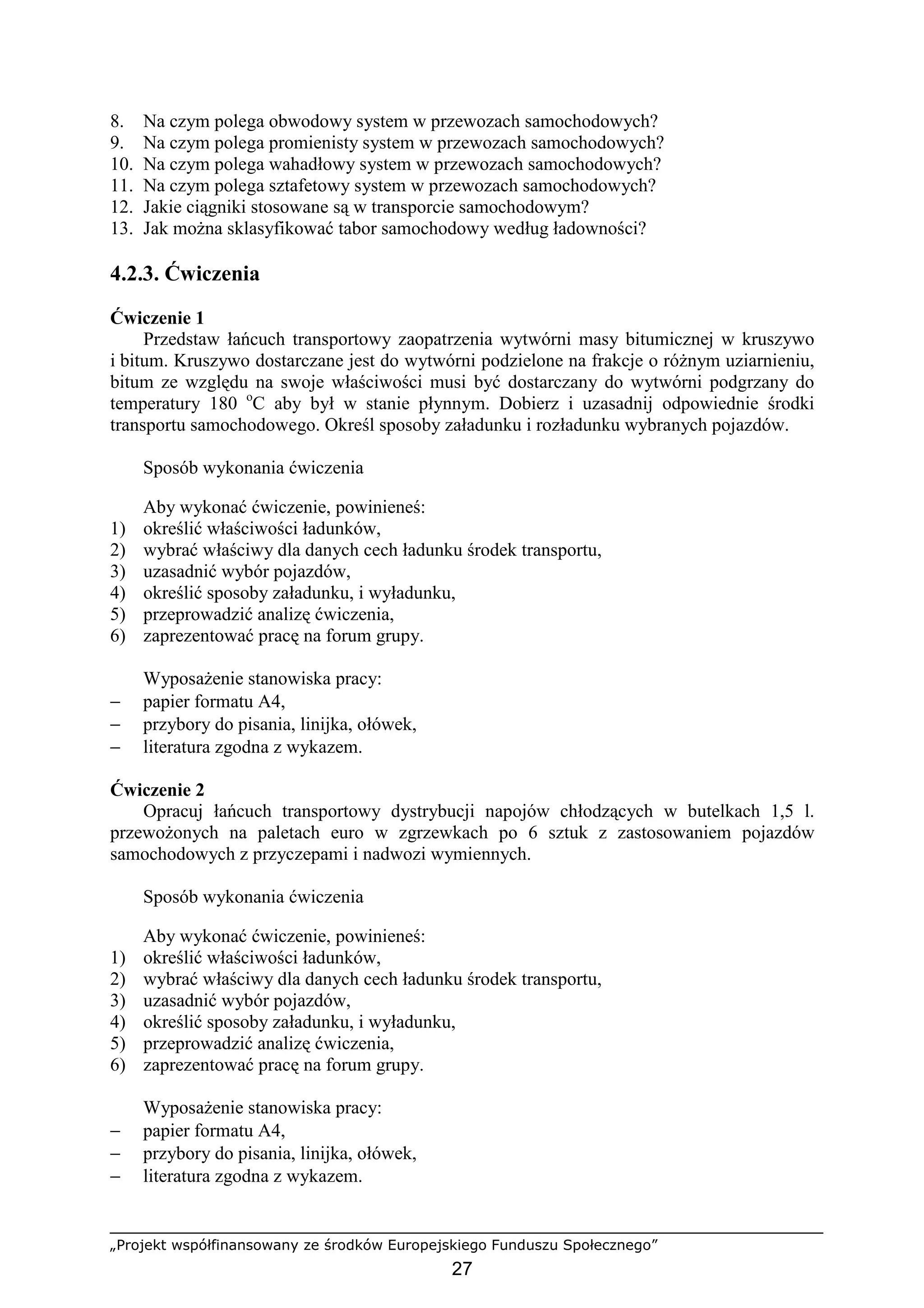 „Projekt współfinansowany ze środków Europejskiego Funduszu Społecznego”
27
8. Na czym polega obwodowy system w przewozach samochodowych?
9. Na czym polega promienisty system w przewozach samochodowych?
10. Na czym polega wahadłowy system w przewozach samochodowych?
11. Na czym polega sztafetowy system w przewozach samochodowych?
12. Jakie ciągniki stosowane są w transporcie samochodowym?
13. Jak moŜna sklasyfikować tabor samochodowy według ładowności?
4.2.3. Ćwiczenia
Ćwiczenie 1
Przedstaw łańcuch transportowy zaopatrzenia wytwórni masy bitumicznej w kruszywo
i bitum. Kruszywo dostarczane jest do wytwórni podzielone na frakcje o róŜnym uziarnieniu,
bitum ze względu na swoje właściwości musi być dostarczany do wytwórni podgrzany do
temperatury 180 o
C aby był w stanie płynnym. Dobierz i uzasadnij odpowiednie środki
transportu samochodowego. Określ sposoby załadunku i rozładunku wybranych pojazdów.
Sposób wykonania ćwiczenia
Aby wykonać ćwiczenie, powinieneś:
1) określić właściwości ładunków,
2) wybrać właściwy dla danych cech ładunku środek transportu,
3) uzasadnić wybór pojazdów,
4) określić sposoby załadunku, i wyładunku,
5) przeprowadzić analizę ćwiczenia,
6) zaprezentować pracę na forum grupy.
WyposaŜenie stanowiska pracy:
− papier formatu A4,
− przybory do pisania, linijka, ołówek,
− literatura zgodna z wykazem.
Ćwiczenie 2
Opracuj łańcuch transportowy dystrybucji napojów chłodzących w butelkach 1,5 l.
przewoŜonych na paletach euro w zgrzewkach po 6 sztuk z zastosowaniem pojazdów
samochodowych z przyczepami i nadwozi wymiennych.
Sposób wykonania ćwiczenia
Aby wykonać ćwiczenie, powinieneś:
1) określić właściwości ładunków,
2) wybrać właściwy dla danych cech ładunku środek transportu,
3) uzasadnić wybór pojazdów,
4) określić sposoby załadunku, i wyładunku,
5) przeprowadzić analizę ćwiczenia,
6) zaprezentować pracę na forum grupy.
WyposaŜenie stanowiska pracy:
− papier formatu A4,
− przybory do pisania, linijka, ołówek,
− literatura zgodna z wykazem.
 