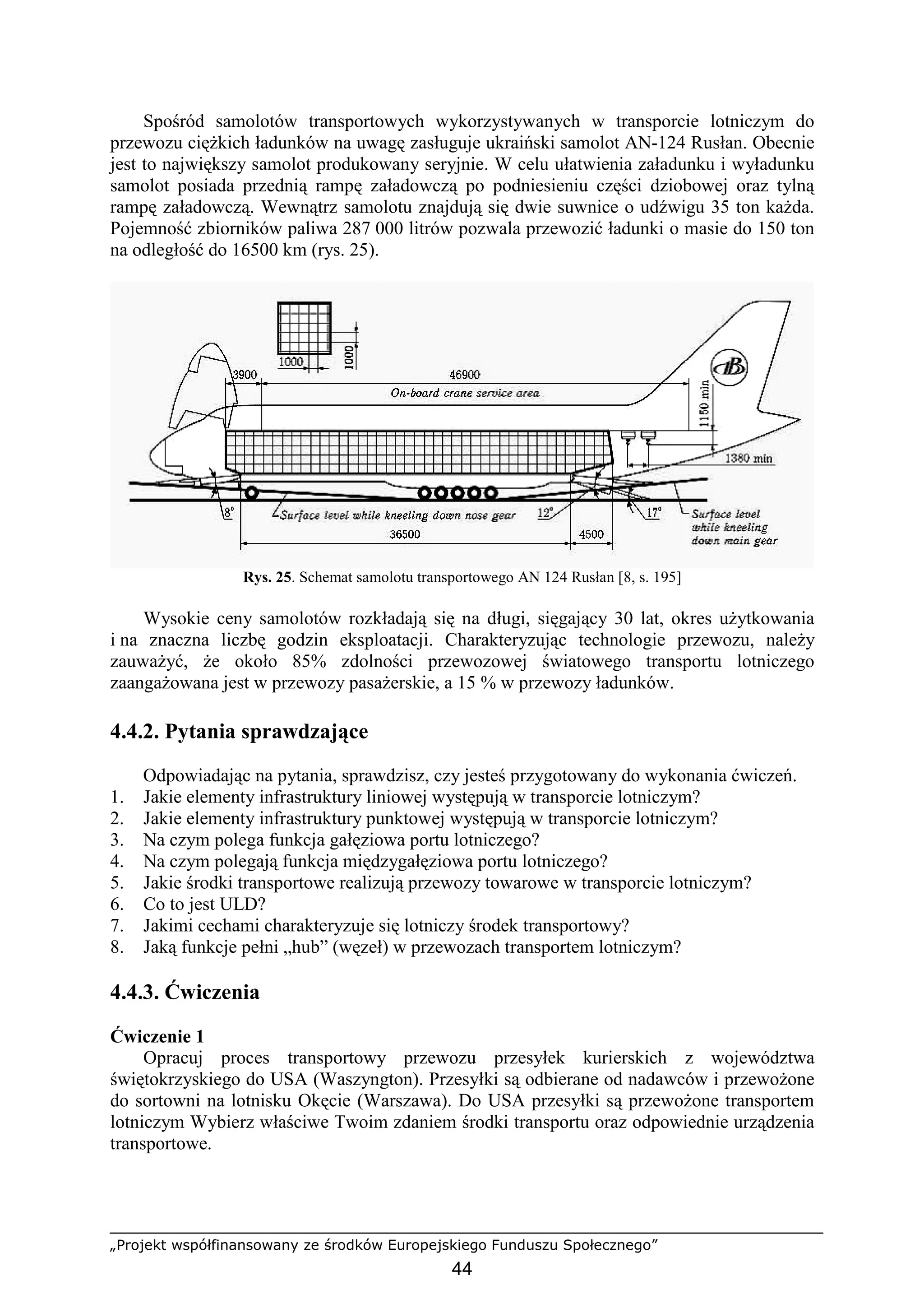 „Projekt współfinansowany ze środków Europejskiego Funduszu Społecznego”
44
Spośród samolotów transportowych wykorzystywanych w transporcie lotniczym do
przewozu cięŜkich ładunków na uwagę zasługuje ukraiński samolot AN-124 Rusłan. Obecnie
jest to największy samolot produkowany seryjnie. W celu ułatwienia załadunku i wyładunku
samolot posiada przednią rampę załadowczą po podniesieniu części dziobowej oraz tylną
rampę załadowczą. Wewnątrz samolotu znajdują się dwie suwnice o udźwigu 35 ton kaŜda.
Pojemność zbiorników paliwa 287 000 litrów pozwala przewozić ładunki o masie do 150 ton
na odległość do 16500 km (rys. 25).
Rys. 25. Schemat samolotu transportowego AN 124 Rusłan [8, s. 195]
Wysokie ceny samolotów rozkładają się na długi, sięgający 30 lat, okres uŜytkowania
i na znaczna liczbę godzin eksploatacji. Charakteryzując technologie przewozu, naleŜy
zauwaŜyć, Ŝe około 85% zdolności przewozowej światowego transportu lotniczego
zaangaŜowana jest w przewozy pasaŜerskie, a 15 % w przewozy ładunków.
4.4.2. Pytania sprawdzające
Odpowiadając na pytania, sprawdzisz, czy jesteś przygotowany do wykonania ćwiczeń.
1. Jakie elementy infrastruktury liniowej występują w transporcie lotniczym?
2. Jakie elementy infrastruktury punktowej występują w transporcie lotniczym?
3. Na czym polega funkcja gałęziowa portu lotniczego?
4. Na czym polegają funkcja międzygałęziowa portu lotniczego?
5. Jakie środki transportowe realizują przewozy towarowe w transporcie lotniczym?
6. Co to jest ULD?
7. Jakimi cechami charakteryzuje się lotniczy środek transportowy?
8. Jaką funkcje pełni „hub” (węzeł) w przewozach transportem lotniczym?
4.4.3. Ćwiczenia
Ćwiczenie 1
Opracuj proces transportowy przewozu przesyłek kurierskich z województwa
świętokrzyskiego do USA (Waszyngton). Przesyłki są odbierane od nadawców i przewoŜone
do sortowni na lotnisku Okęcie (Warszawa). Do USA przesyłki są przewoŜone transportem
lotniczym Wybierz właściwe Twoim zdaniem środki transportu oraz odpowiednie urządzenia
transportowe.
 