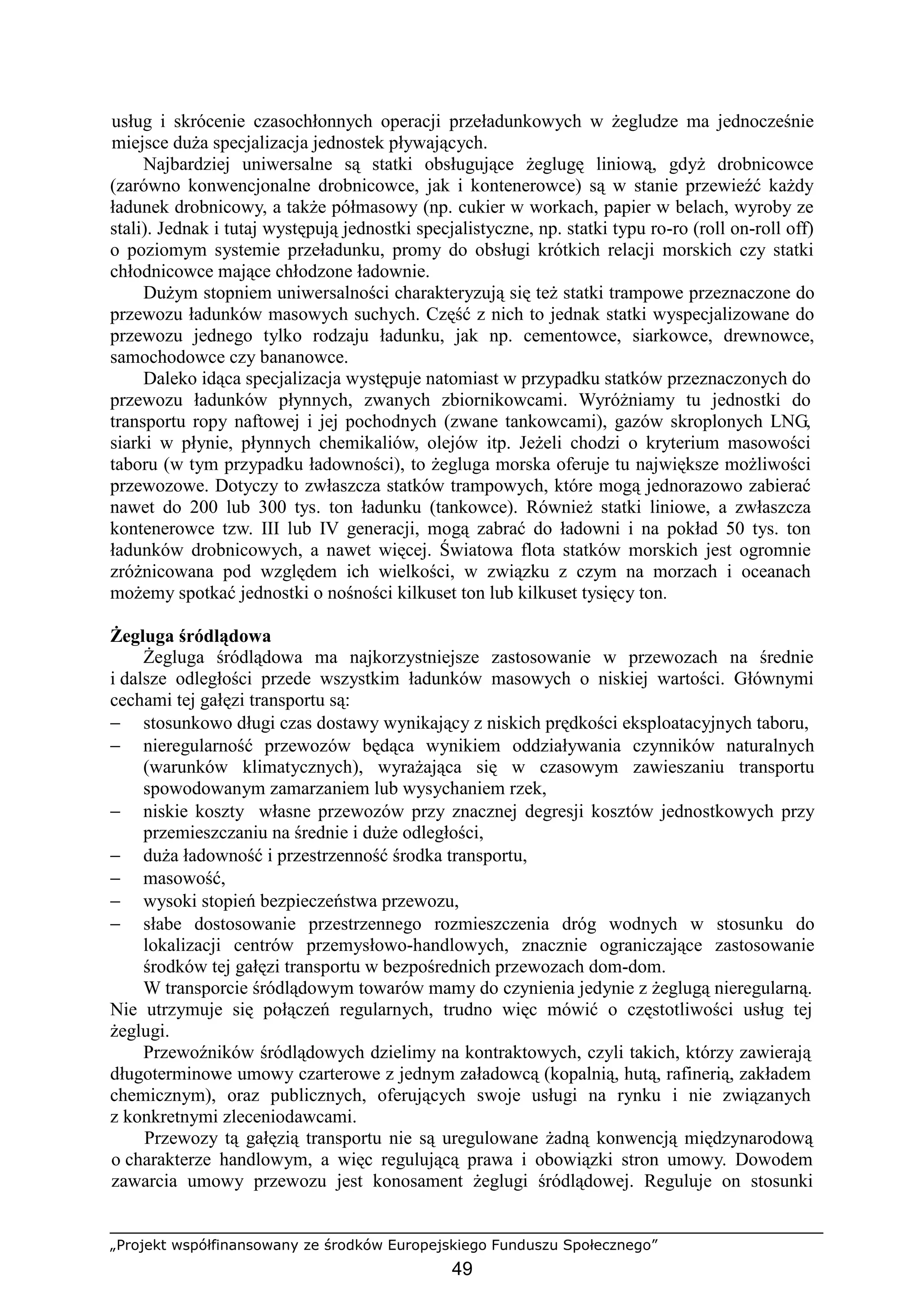 „Projekt współfinansowany ze środków Europejskiego Funduszu Społecznego”
49
usług i skrócenie czasochłonnych operacji przeładunkowych w Ŝegludze ma jednocześnie
miejsce duŜa specjalizacja jednostek pływających.
Najbardziej uniwersalne są statki obsługujące Ŝeglugę liniową, gdyŜ drobnicowce
(zarówno konwencjonalne drobnicowce, jak i kontenerowce) są w stanie przewieźć kaŜdy
ładunek drobnicowy, a takŜe półmasowy (np. cukier w workach, papier w belach, wyroby ze
stali). Jednak i tutaj występują jednostki specjalistyczne, np. statki typu ro-ro (roll on-roll off)
o poziomym systemie przeładunku, promy do obsługi krótkich relacji morskich czy statki
chłodnicowce mające chłodzone ładownie.
DuŜym stopniem uniwersalności charakteryzują się teŜ statki trampowe przeznaczone do
przewozu ładunków masowych suchych. Część z nich to jednak statki wyspecjalizowane do
przewozu jednego tylko rodzaju ładunku, jak np. cementowce, siarkowce, drewnowce,
samochodowce czy bananowce.
Daleko idąca specjalizacja występuje natomiast w przypadku statków przeznaczonych do
przewozu ładunków płynnych, zwanych zbiornikowcami. WyróŜniamy tu jednostki do
transportu ropy naftowej i jej pochodnych (zwane tankowcami), gazów skroplonych LNG,
siarki w płynie, płynnych chemikaliów, olejów itp. JeŜeli chodzi o kryterium masowości
taboru (w tym przypadku ładowności), to Ŝegluga morska oferuje tu największe moŜliwości
przewozowe. Dotyczy to zwłaszcza statków trampowych, które mogą jednorazowo zabierać
nawet do 200 lub 300 tys. ton ładunku (tankowce). RównieŜ statki liniowe, a zwłaszcza
kontenerowce tzw. III lub IV generacji, mogą zabrać do ładowni i na pokład 50 tys. ton
ładunków drobnicowych, a nawet więcej. Światowa flota statków morskich jest ogromnie
zróŜnicowana pod względem ich wielkości, w związku z czym na morzach i oceanach
moŜemy spotkać jednostki o nośności kilkuset ton lub kilkuset tysięcy ton.
śegluga śródlądowa
śegluga śródlądowa ma najkorzystniejsze zastosowanie w przewozach na średnie
i dalsze odległości przede wszystkim ładunków masowych o niskiej wartości. Głównymi
cechami tej gałęzi transportu są:
− stosunkowo długi czas dostawy wynikający z niskich prędkości eksploatacyjnych taboru,
− nieregularność przewozów będąca wynikiem oddziaływania czynników naturalnych
(warunków klimatycznych), wyraŜająca się w czasowym zawieszaniu transportu
spowodowanym zamarzaniem lub wysychaniem rzek,
− niskie koszty własne przewozów przy znacznej degresji kosztów jednostkowych przy
przemieszczaniu na średnie i duŜe odległości,
− duŜa ładowność i przestrzenność środka transportu,
− masowość,
− wysoki stopień bezpieczeństwa przewozu,
− słabe dostosowanie przestrzennego rozmieszczenia dróg wodnych w stosunku do
lokalizacji centrów przemysłowo-handlowych, znacznie ograniczające zastosowanie
środków tej gałęzi transportu w bezpośrednich przewozach dom-dom.
W transporcie śródlądowym towarów mamy do czynienia jedynie z Ŝeglugą nieregularną.
Nie utrzymuje się połączeń regularnych, trudno więc mówić o częstotliwości usług tej
Ŝeglugi.
Przewoźników śródlądowych dzielimy na kontraktowych, czyli takich, którzy zawierają
długoterminowe umowy czarterowe z jednym załadowcą (kopalnią, hutą, rafinerią, zakładem
chemicznym), oraz publicznych, oferujących swoje usługi na rynku i nie związanych
z konkretnymi zleceniodawcami.
Przewozy tą gałęzią transportu nie są uregulowane Ŝadną konwencją międzynarodową
o charakterze handlowym, a więc regulującą prawa i obowiązki stron umowy. Dowodem
zawarcia umowy przewozu jest konosament Ŝeglugi śródlądowej. Reguluje on stosunki
 