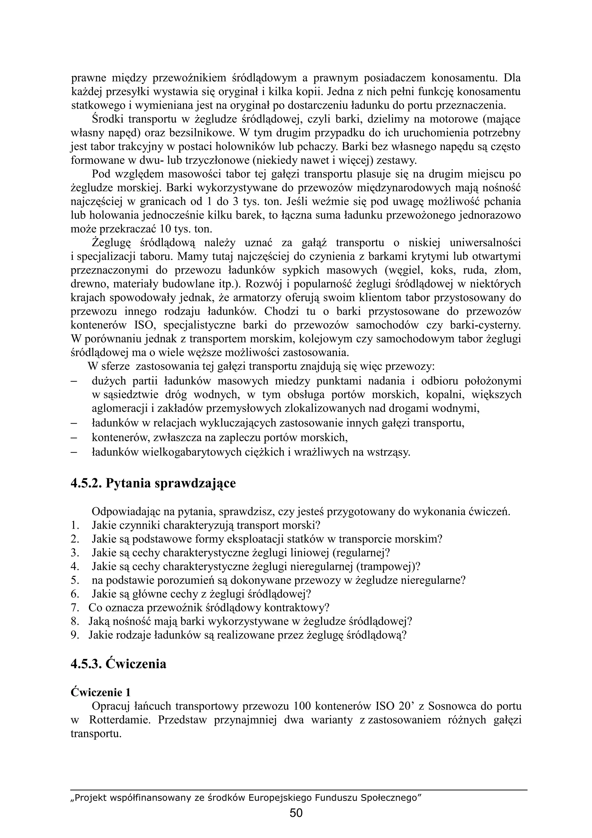 „Projekt współfinansowany ze środków Europejskiego Funduszu Społecznego”
50
prawne między przewoźnikiem śródlądowym a prawnym posiadaczem konosamentu. Dla
kaŜdej przesyłki wystawia się oryginał i kilka kopii. Jedna z nich pełni funkcję konosamentu
statkowego i wymieniana jest na oryginał po dostarczeniu ładunku do portu przeznaczenia.
Środki transportu w Ŝegludze śródlądowej, czyli barki, dzielimy na motorowe (mające
własny napęd) oraz bezsilnikowe. W tym drugim przypadku do ich uruchomienia potrzebny
jest tabor trakcyjny w postaci holowników lub pchaczy. Barki bez własnego napędu są często
formowane w dwu- lub trzyczłonowe (niekiedy nawet i więcej) zestawy.
Pod względem masowości tabor tej gałęzi transportu plasuje się na drugim miejscu po
Ŝegludze morskiej. Barki wykorzystywane do przewozów międzynarodowych mają nośność
najczęściej w granicach od 1 do 3 tys. ton. Jeśli weźmie się pod uwagę moŜliwość pchania
lub holowania jednocześnie kilku barek, to łączna suma ładunku przewoŜonego jednorazowo
moŜe przekraczać 10 tys. ton.
śeglugę śródlądową naleŜy uznać za gałąź transportu o niskiej uniwersalności
i specjalizacji taboru. Mamy tutaj najczęściej do czynienia z barkami krytymi lub otwartymi
przeznaczonymi do przewozu ładunków sypkich masowych (węgiel, koks, ruda, złom,
drewno, materiały budowlane itp.). Rozwój i popularność Ŝeglugi śródlądowej w niektórych
krajach spowodowały jednak, Ŝe armatorzy oferują swoim klientom tabor przystosowany do
przewozu innego rodzaju ładunków. Chodzi tu o barki przystosowane do przewozów
kontenerów ISO, specjalistyczne barki do przewozów samochodów czy barki-cysterny.
W porównaniu jednak z transportem morskim, kolejowym czy samochodowym tabor Ŝeglugi
śródlądowej ma o wiele węŜsze moŜliwości zastosowania.
W sferze zastosowania tej gałęzi transportu znajdują się więc przewozy:
− duŜych partii ładunków masowych miedzy punktami nadania i odbioru połoŜonymi
w sąsiedztwie dróg wodnych, w tym obsługa portów morskich, kopalni, większych
aglomeracji i zakładów przemysłowych zlokalizowanych nad drogami wodnymi,
− ładunków w relacjach wykluczających zastosowanie innych gałęzi transportu,
− kontenerów, zwłaszcza na zapleczu portów morskich,
− ładunków wielkogabarytowych cięŜkich i wraŜliwych na wstrząsy.
4.5.2. Pytania sprawdzające
Odpowiadając na pytania, sprawdzisz, czy jesteś przygotowany do wykonania ćwiczeń.
1. Jakie czynniki charakteryzują transport morski?
2. Jakie są podstawowe formy eksploatacji statków w transporcie morskim?
3. Jakie są cechy charakterystyczne Ŝeglugi liniowej (regularnej?
4. Jakie są cechy charakterystyczne Ŝeglugi nieregularnej (trampowej)?
5. na podstawie porozumień są dokonywane przewozy w Ŝegludze nieregularne?
6. Jakie są główne cechy z Ŝeglugi śródlądowej?
7. Co oznacza przewoźnik śródlądowy kontraktowy?
8. Jaką nośność mają barki wykorzystywane w Ŝegludze śródlądowej?
9. Jakie rodzaje ładunków są realizowane przez Ŝeglugę śródlądową?
4.5.3. Ćwiczenia
Ćwiczenie 1
Opracuj łańcuch transportowy przewozu 100 kontenerów ISO 20’ z Sosnowca do portu
w Rotterdamie. Przedstaw przynajmniej dwa warianty z zastosowaniem róŜnych gałęzi
transportu.
 