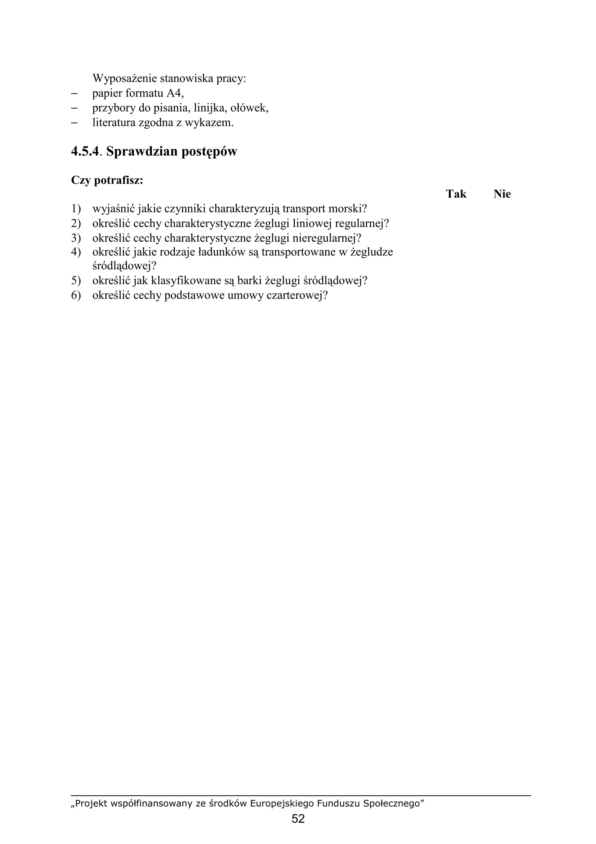 „Projekt współfinansowany ze środków Europejskiego Funduszu Społecznego”
52
WyposaŜenie stanowiska pracy:
− papier formatu A4,
− przybory do pisania, linijka, ołówek,
− literatura zgodna z wykazem.
4.5.4. Sprawdzian postępów
Czy potrafisz:
Tak Nie
1) wyjaśnić jakie czynniki charakteryzują transport morski?
2) określić cechy charakterystyczne Ŝeglugi liniowej regularnej?
3) określić cechy charakterystyczne Ŝeglugi nieregularnej?
4) określić jakie rodzaje ładunków są transportowane w Ŝegludze
śródlądowej?
5) określić jak klasyfikowane są barki Ŝeglugi śródlądowej?
6) określić cechy podstawowe umowy czarterowej?
 