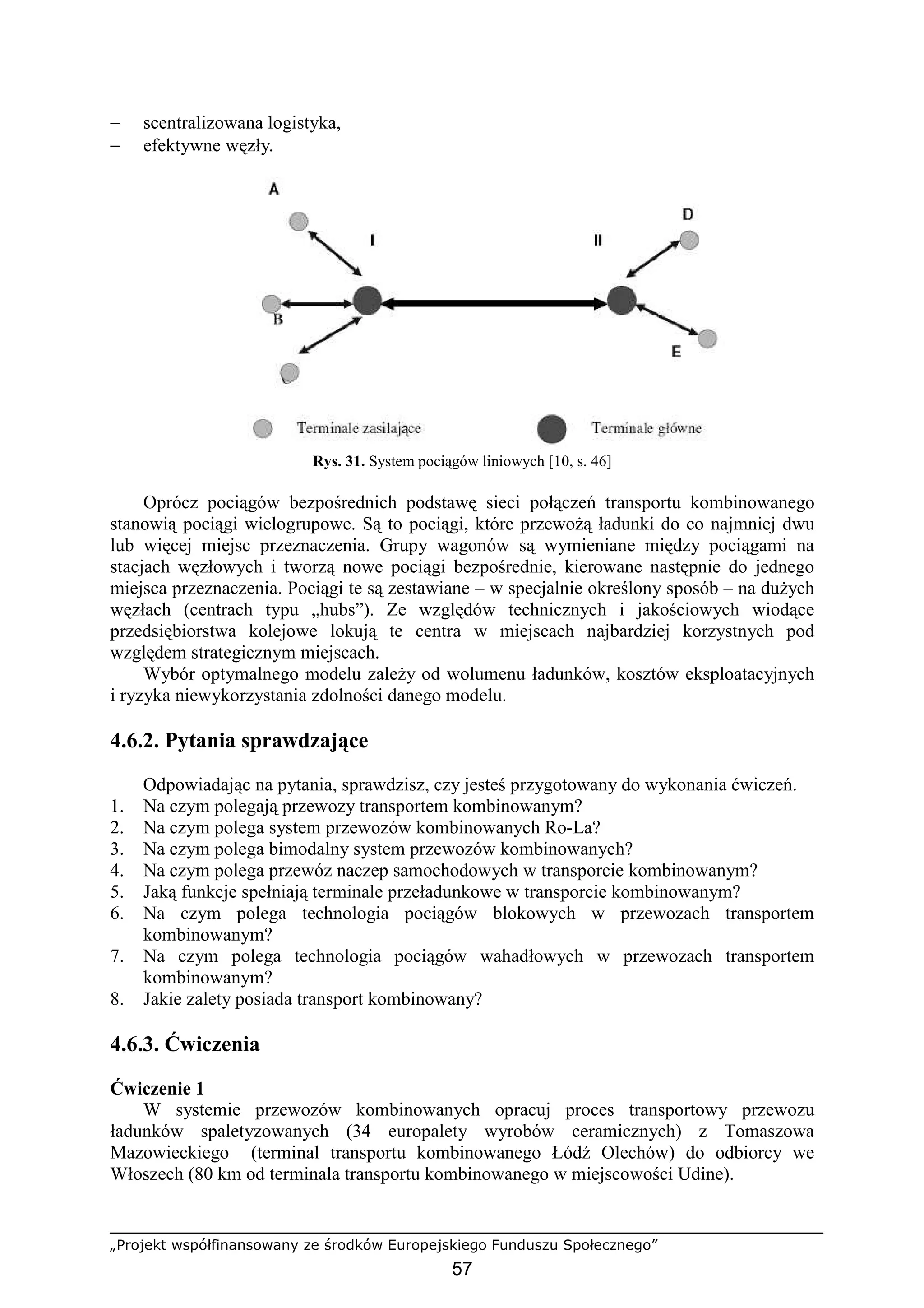 „Projekt współfinansowany ze środków Europejskiego Funduszu Społecznego”
57
− scentralizowana logistyka,
− efektywne węzły.
Rys. 31. System pociągów liniowych [10, s. 46]
Oprócz pociągów bezpośrednich podstawę sieci połączeń transportu kombinowanego
stanowią pociągi wielogrupowe. Są to pociągi, które przewoŜą ładunki do co najmniej dwu
lub więcej miejsc przeznaczenia. Grupy wagonów są wymieniane między pociągami na
stacjach węzłowych i tworzą nowe pociągi bezpośrednie, kierowane następnie do jednego
miejsca przeznaczenia. Pociągi te są zestawiane – w specjalnie określony sposób – na duŜych
węzłach (centrach typu „hubs”). Ze względów technicznych i jakościowych wiodące
przedsiębiorstwa kolejowe lokują te centra w miejscach najbardziej korzystnych pod
względem strategicznym miejscach.
Wybór optymalnego modelu zaleŜy od wolumenu ładunków, kosztów eksploatacyjnych
i ryzyka niewykorzystania zdolności danego modelu.
4.6.2. Pytania sprawdzające
Odpowiadając na pytania, sprawdzisz, czy jesteś przygotowany do wykonania ćwiczeń.
1. Na czym polegają przewozy transportem kombinowanym?
2. Na czym polega system przewozów kombinowanych Ro-La?
3. Na czym polega bimodalny system przewozów kombinowanych?
4. Na czym polega przewóz naczep samochodowych w transporcie kombinowanym?
5. Jaką funkcje spełniają terminale przeładunkowe w transporcie kombinowanym?
6. Na czym polega technologia pociągów blokowych w przewozach transportem
kombinowanym?
7. Na czym polega technologia pociągów wahadłowych w przewozach transportem
kombinowanym?
8. Jakie zalety posiada transport kombinowany?
4.6.3. Ćwiczenia
Ćwiczenie 1
W systemie przewozów kombinowanych opracuj proces transportowy przewozu
ładunków spaletyzowanych (34 europalety wyrobów ceramicznych) z Tomaszowa
Mazowieckiego (terminal transportu kombinowanego Łódź Olechów) do odbiorcy we
Włoszech (80 km od terminala transportu kombinowanego w miejscowości Udine).
 