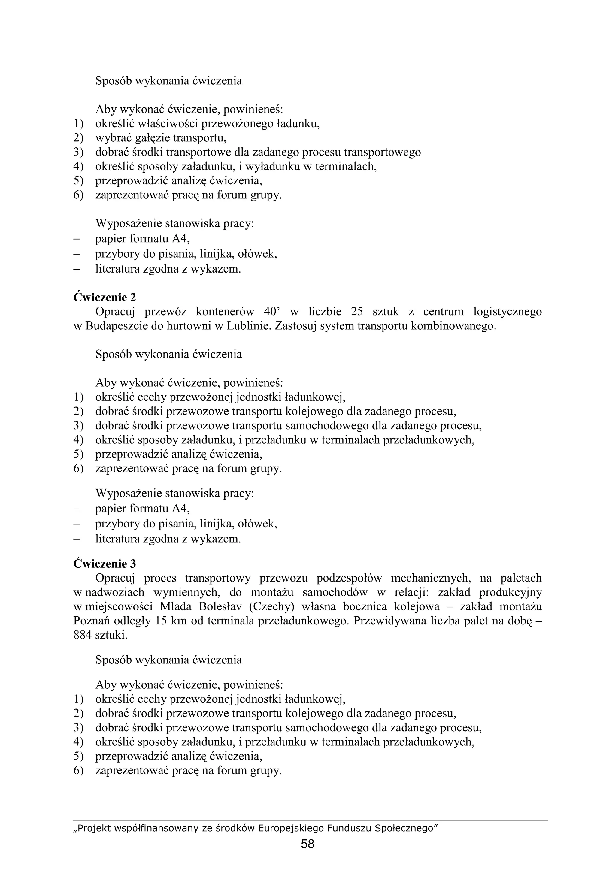 „Projekt współfinansowany ze środków Europejskiego Funduszu Społecznego”
58
Sposób wykonania ćwiczenia
Aby wykonać ćwiczenie, powinieneś:
1) określić właściwości przewoŜonego ładunku,
2) wybrać gałęzie transportu,
3) dobrać środki transportowe dla zadanego procesu transportowego
4) określić sposoby załadunku, i wyładunku w terminalach,
5) przeprowadzić analizę ćwiczenia,
6) zaprezentować pracę na forum grupy.
WyposaŜenie stanowiska pracy:
− papier formatu A4,
− przybory do pisania, linijka, ołówek,
− literatura zgodna z wykazem.
Ćwiczenie 2
Opracuj przewóz kontenerów 40’ w liczbie 25 sztuk z centrum logistycznego
w Budapeszcie do hurtowni w Lublinie. Zastosuj system transportu kombinowanego.
Sposób wykonania ćwiczenia
Aby wykonać ćwiczenie, powinieneś:
1) określić cechy przewoŜonej jednostki ładunkowej,
2) dobrać środki przewozowe transportu kolejowego dla zadanego procesu,
3) dobrać środki przewozowe transportu samochodowego dla zadanego procesu,
4) określić sposoby załadunku, i przeładunku w terminalach przeładunkowych,
5) przeprowadzić analizę ćwiczenia,
6) zaprezentować pracę na forum grupy.
WyposaŜenie stanowiska pracy:
− papier formatu A4,
− przybory do pisania, linijka, ołówek,
− literatura zgodna z wykazem.
Ćwiczenie 3
Opracuj proces transportowy przewozu podzespołów mechanicznych, na paletach
w nadwoziach wymiennych, do montaŜu samochodów w relacji: zakład produkcyjny
w miejscowości Mlada Bolesłav (Czechy) własna bocznica kolejowa – zakład montaŜu
Poznań odległy 15 km od terminala przeładunkowego. Przewidywana liczba palet na dobę –
884 sztuki.
Sposób wykonania ćwiczenia
Aby wykonać ćwiczenie, powinieneś:
1) określić cechy przewoŜonej jednostki ładunkowej,
2) dobrać środki przewozowe transportu kolejowego dla zadanego procesu,
3) dobrać środki przewozowe transportu samochodowego dla zadanego procesu,
4) określić sposoby załadunku, i przeładunku w terminalach przeładunkowych,
5) przeprowadzić analizę ćwiczenia,
6) zaprezentować pracę na forum grupy.
 