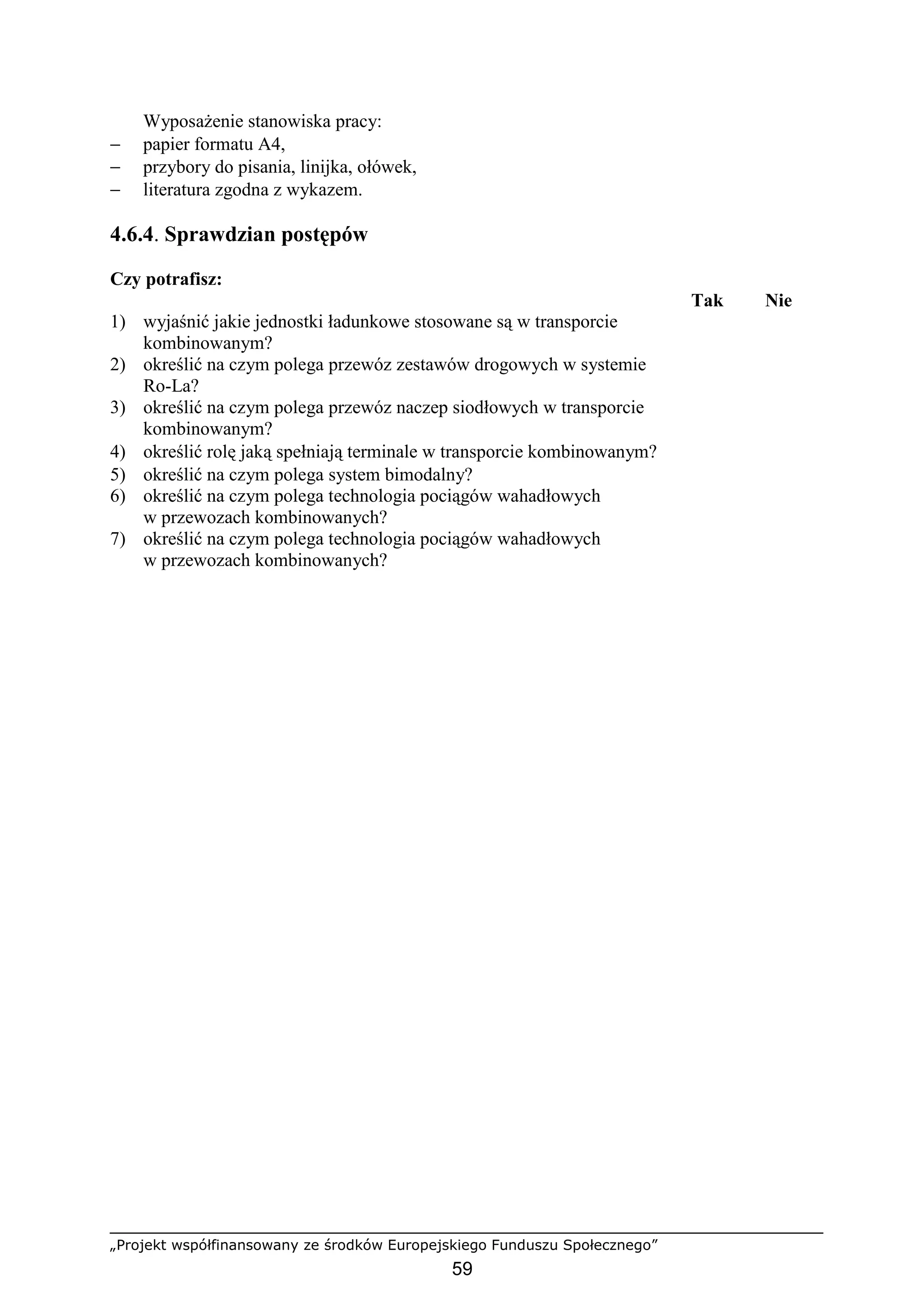 „Projekt współfinansowany ze środków Europejskiego Funduszu Społecznego”
59
WyposaŜenie stanowiska pracy:
− papier formatu A4,
− przybory do pisania, linijka, ołówek,
− literatura zgodna z wykazem.
4.6.4. Sprawdzian postępów
Czy potrafisz:
Tak Nie
1) wyjaśnić jakie jednostki ładunkowe stosowane są w transporcie
kombinowanym?
2) określić na czym polega przewóz zestawów drogowych w systemie
Ro-La?
3) określić na czym polega przewóz naczep siodłowych w transporcie
kombinowanym?
4) określić rolę jaką spełniają terminale w transporcie kombinowanym?
5) określić na czym polega system bimodalny?
6) określić na czym polega technologia pociągów wahadłowych
w przewozach kombinowanych?
7) określić na czym polega technologia pociągów wahadłowych
w przewozach kombinowanych?
 