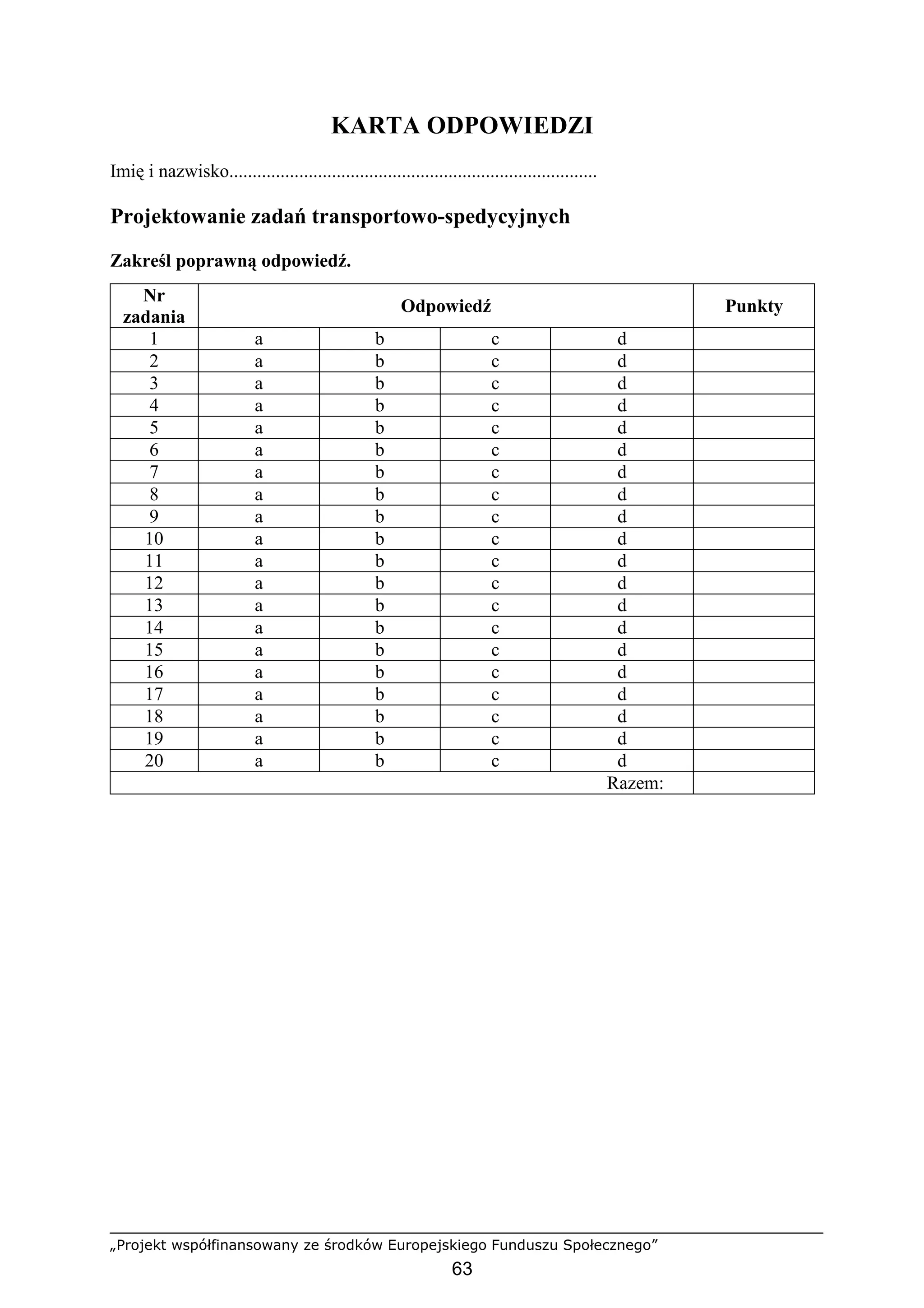 „Projekt współfinansowany ze środków Europejskiego Funduszu Społecznego”
63
KARTA ODPOWIEDZI
Imię i nazwisko...............................................................................
Projektowanie zadań transportowo-spedycyjnych
Zakreśl poprawną odpowiedź.
Nr
zadania
Odpowiedź Punkty
1 a b c d
2 a b c d
3 a b c d
4 a b c d
5 a b c d
6 a b c d
7 a b c d
8 a b c d
9 a b c d
10 a b c d
11 a b c d
12 a b c d
13 a b c d
14 a b c d
15 a b c d
16 a b c d
17 a b c d
18 a b c d
19 a b c d
20 a b c d
Razem:
 