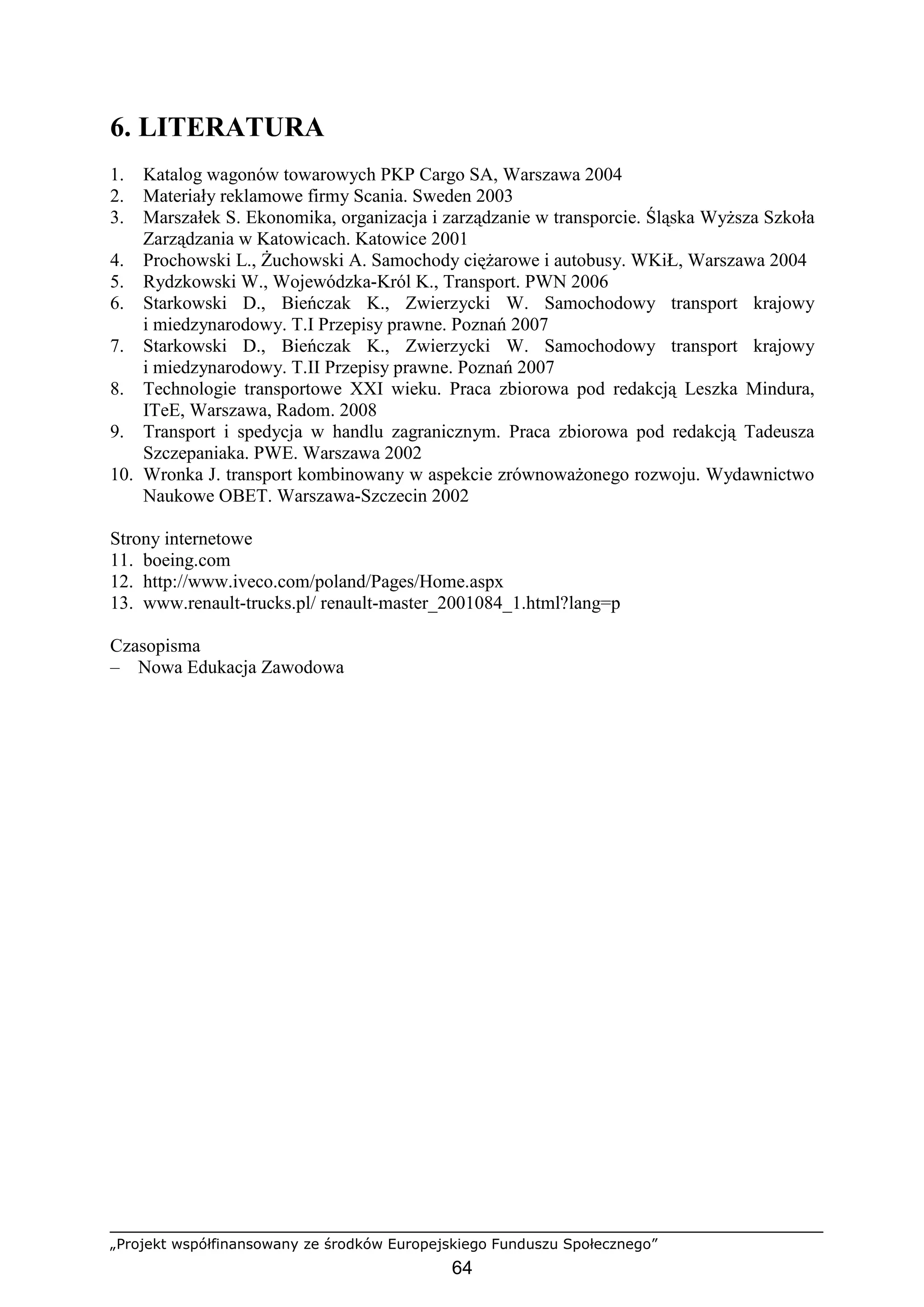 „Projekt współfinansowany ze środków Europejskiego Funduszu Społecznego”
64
6. LITERATURA
1. Katalog wagonów towarowych PKP Cargo SA, Warszawa 2004
2. Materiały reklamowe firmy Scania. Sweden 2003
3. Marszałek S. Ekonomika, organizacja i zarządzanie w transporcie. Śląska WyŜsza Szkoła
Zarządzania w Katowicach. Katowice 2001
4. Prochowski L., śuchowski A. Samochody cięŜarowe i autobusy. WKiŁ, Warszawa 2004
5. Rydzkowski W., Wojewódzka-Król K., Transport. PWN 2006
6. Starkowski D., Bieńczak K., Zwierzycki W. Samochodowy transport krajowy
i miedzynarodowy. T.I Przepisy prawne. Poznań 2007
7. Starkowski D., Bieńczak K., Zwierzycki W. Samochodowy transport krajowy
i miedzynarodowy. T.II Przepisy prawne. Poznań 2007
8. Technologie transportowe XXI wieku. Praca zbiorowa pod redakcją Leszka Mindura,
ITeE, Warszawa, Radom. 2008
9. Transport i spedycja w handlu zagranicznym. Praca zbiorowa pod redakcją Tadeusza
Szczepaniaka. PWE. Warszawa 2002
10. Wronka J. transport kombinowany w aspekcie zrównowaŜonego rozwoju. Wydawnictwo
Naukowe OBET. Warszawa-Szczecin 2002
Strony internetowe
11. boeing.com
12. http://www.iveco.com/poland/Pages/Home.aspx
13. www.renault-trucks.pl/ renault-master_2001084_1.html?lang=p
Czasopisma
– Nowa Edukacja Zawodowa
 