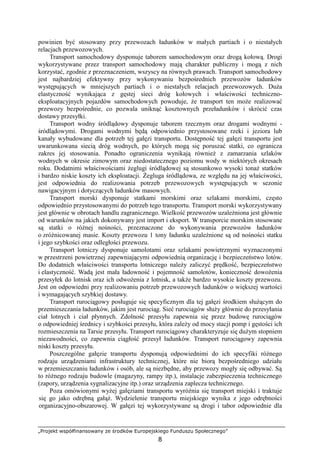 „Projekt współfinansowany ze środków Europejskiego Funduszu Społecznego”
8
powinien być stosowany przy przewozach ładunków w małych partiach i o niestałych
relacjach przewozowych.
Transport samochodowy dysponuje taborem samochodowym oraz drogą kołową. Drogi
wykorzystywane przez transport samochodowy mają charakter publiczny i mogą z nich
korzystać, zgodnie z przeznaczeniem, wszyscy na równych prawach. Transport samochodowy
jest najbardziej efektywny przy wykonywaniu bezpośrednich przewozów ładunków
występujących w mniejszych partiach i o niestałych relacjach przewozowych. DuŜa
elastyczność wynikająca z gęstej sieci dróg kołowych i właściwości techniczno-
eksploatacyjnych pojazdów samochodowych powoduje, Ŝe transport ten moŜe realizować
przewozy bezpośrednie, co pozwala uniknąć kosztownych przeładunków i skrócić czas
dostawy przesyłki.
Transport wodny śródlądowy dysponuje taborem rzecznym oraz drogami wodnymi -
śródlądowymi. Drogami wodnymi będą odpowiednio przystosowane rzeki i jeziora lub
kanały wybudowane dla potrzeb tej gałęzi transportu. Dostępność tej gałęzi transportu jest
uwarunkowana siecią dróg wodnych, po których mogą się poruszać statki, co ogranicza
zakres jej stosowania. Ponadto ograniczenia wynikają równieŜ z zamarzania szlaków
wodnych w okresie zimowym oraz niedostatecznego poziomu wody w niektórych okresach
roku. Dodatnimi właściwościami Ŝeglugi śródlądowej są stosunkowo wysoki tonaŜ statków
i bardzo niskie koszty ich eksploatacji. śegluga śródlądowa, ze względu na jej właściwości,
jest odpowiednia do realizowania potrzeb przewozowych występujących w sezonie
nawigacyjnym i dotyczących ładunków masowych.
Transport morski dysponuje statkami morskimi oraz szlakami morskimi, często
odpowiednio przystosowanymi do potrzeb tego transportu. Transport morski wykorzystywany
jest głównie w obrotach handlu zagranicznego. Wielkość przewozów uzaleŜniona jest głównie
od warunków na jakich dokonywany jest import i eksport. W transporcie morskim stosowane
są statki o róŜnej nośności, przeznaczone do wykonywania przewozów ładunków
o zróŜnicowanej masie. Koszty przewozu 1 tony ładunku uzaleŜnione są od nośności statku
i jego szybkości oraz odległości przewozu.
Transport lotniczy dysponuje samolotami oraz szlakami powietrznymi wyznaczonymi
w przestrzeni powietrznej zapewniającymi odpowiednią organizację i bezpieczeństwo lotów.
Do dodatnich właściwości transportu lotniczego naleŜy zaliczyć prędkość, bezpieczeństwo
i elastyczność. Wadą jest mała ładowność i pojemność samolotów, konieczność dowoŜenia
przesyłek do lotnisk oraz ich odwoŜenia z lotnisk, a takŜe bardzo wysokie koszty przewozu.
Jest on odpowiedni przy realizowaniu potrzeb przewozowych ładunków o większej wartości
i wymagających szybkiej dostawy.
Transport rurociągowy posługuje się specyficznym dla tej gałęzi środkiem słuŜącym do
przemieszczania ładunków, jakim jest rurociąg. Sieć rurociągów słuŜy głównie do przesyłania
ciał lotnych i ciał płynnych. Zdolność przesyłu zapewnia się przez budowę rurociągów
o odpowiedniej średnicy i szybkości przesyłu, która zaleŜy od mocy stacji pomp i gęstości ich
rozmieszczenia na Tarsie przesyłu. Transport rurociągowy charakteryzuje się duŜym stopniem
niezawodności, co zapewnia ciągłość przesył ładunków. Transport rurociągowy zapewnia
niski koszty przesyłu.
Poszczególne gałęzie transportu dysponują odpowiednimi do ich specyfiki róŜnego
rodzaju urządzeniami infrastruktury technicznej, które nie biorą bezpośredniego udziału
w przemieszczaniu ładunków i osób, ale są niezbędne, aby przewozy mogły się odbywać. Są
to róŜnego rodzaju budowle (magazyny, rampy itp.), instalacje zabezpieczenia technicznego
(zapory, urządzenia sygnalizacyjne itp.) oraz urządzenia zaplecza technicznego.
Poza omówionymi wyŜej gałęziami transportu wyróŜnia się transport miejski i traktuje
się go jako odrębną gałąź. Wydzielenie transportu miejskiego wynika z jego odrębności
organizacyjno-obszarowej. W gałęzi tej wykorzystywane są drogi i tabor odpowiednie dla
 