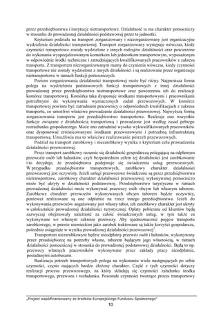 „Projekt współfinansowany ze środków Europejskiego Funduszu Społecznego”
10
przez przedsiębiorstwa i instytucje nietransportowe. Działalność ta ma charakter pomocniczy
w stosunku do prowadzonej działalności podstawowej przez te jednostki.
Kryterium podziału na transport zorganizowany i niezorganizowany jest organizacyjne
wydzielenie działalności transportowej. Transport zorganizowany występuje wówczas, kiedy
czynności transportowe zostały wydzielone z innych rodzajów działalności oraz powierzone
do wykonania wyspecjalizowanym komórkom lub jednostkom transportowym, wyposaŜonym
w odpowiednie środki techniczne i zatrudniających kwalifikowanych pracowników z zakresu
transportu. Z transportem niezorganizowanym mamy do czynienia wówczas, kiedy czynności
transportowe nie zostały wydzielone z innych działalności i są realizowane przez organizacje
nietransportowe w ramach funkcji pomocniczych.
Poziom zorganizowania działalności transportowej moŜe być róŜny. Najprostsza forma
polega na wydzieleniu podstawowych funkcji transportowych z innej działalności
prowadzonej przez przedsiębiorstwa nietransportowe oraz powierzeniu ich do realizacji
komórce transportowej. Komórka taka dysponuje środkami transportowymi i pracownikami
potrzebnymi do wykonywania wyznaczonych zadań przewozowych. W komórce
transportowej powinni być zatrudnieni pracownicy o odpowiednich kwalifikacjach z zakresu
transportu, co umoŜliwi właściwe prowadzenie działalności przewozowej. NajwyŜszą formą
zorganizowania transportu jest przedsiębiorstwo transportowe. Realizuje ono wszystkie
funkcje związane z działalnością transportową i prowadzone jest według zasad pełnego
rozrachunku gospodarczego. MoŜe ono zatrudniać wysoko wykwalifikowanych pracowników
oraz dysponować zróŜnicowanymi środkami przewozowymi i potrzebną infrastrukturą
transportową. UmoŜliwia mu to właściwe realizowanie potrzeb przewozowych.
Podział na transport zarobkowy i niezarobkowy wynika z kryterium celu prowadzenia
działalności przewozowej.
Przez transport zarobkowy rozumie się działalność gospodarczą polegającą na odpłatnym
przewozie osób lub ładunków, czyli bezpośrednim celem tej działalności jest zarobkowanie
i to decyduje, Ŝe przedsiębiorca podejmuje się świadczenia usług przewozowych.
W przypadku przedsiębiorstw transportowych, zarobkowy charakter działalności
przewozowej jest oczywisty. JeŜeli usługi przewozowe świadczone są przez przedsiębiorstwa
nietransportowe, zarobkowy charakter działalności przewozowej wykonywanej pomocniczo
moŜe być ukryty w działalności podstawowej. Przedsiębiorstwo turystyczne w ramach
prowadzonej działalności moŜe wykonywać przewozy osób obcym lub własnym taborem.
Zarobkowy charakter przewozów wykonywanych obcym taborem będzie oczywisty,
poniewaŜ realizowane są one odpłatnie na rzecz innego przedsiębiorstwa. JeŜeli do
wykonywania przewozów angaŜowany jest własny tabor, ich zarobkowy charakter jest ukryty
w całokształcie prowadzonej działalności turystycznej. Opłaty pobierane od klientów będą
zazwyczaj obejmowały naleŜność za całość świadczonych usług, w tym takŜe za
wykonywane we własnym zakresie przewozy. Aby ujednoznacznić pojęcie transportu
zarobkowego, w prawie niemieckim jako zarobek traktowane są takŜe korzyści gospodarcze,
pośrednio osiągnięte w wyniku prowadzonej działalności przewozowej2
.
Transportem niezarobkowym będzie nieodpłatny przewóz osób i ładunków, wykonywany
przez przedsiębiorcę na potrzeby własne, taborem będącym jego własnością, w ramach
działalności pomocniczej w stosunku do prowadzonej podstawowej działalności. Będą to np.
przewozy własnych pracowników wykonywane przez zakłady pracy nieodpłatnie,
posiadanymi autobusami.
Realizacja potrzeb transportowych polega na wykonaniu wielu następujących po sobie
czynności, często mających bardzo złoŜony charakter. Część z tych czynności dotyczy
realizacji procesu przewozowego, na który składają się czynności załadunku środka
transportowego, przewozu i rozładunku. Pozostałe czynności tworzące proces transportowy
 