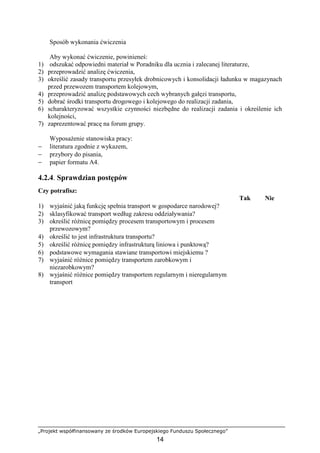 „Projekt współfinansowany ze środków Europejskiego Funduszu Społecznego”
14
Sposób wykonania ćwiczenia
Aby wykonać ćwiczenie, powinieneś:
1) odszukać odpowiedni materiał w Poradniku dla ucznia i zalecanej literaturze,
2) przeprowadzić analizę ćwiczenia,
3) określić zasady transportu przesyłek drobnicowych i konsolidacji ładunku w magazynach
przed przewozem transportem kolejowym,
4) przeprowadzić analizę podstawowych cech wybranych gałęzi transportu,
5) dobrać środki transportu drogowego i kolejowego do realizacji zadania,
6) scharakteryzować wszystkie czynności niezbędne do realizacji zadania i określenie ich
kolejności,
7) zaprezentować pracę na forum grupy.
WyposaŜenie stanowiska pracy:
− literatura zgodnie z wykazem,
− przybory do pisania,
− papier formatu A4.
4.2.4. Sprawdzian postępów
Czy potrafisz:
Tak Nie
1) wyjaśnić jaką funkcję spełnia transport w gospodarce narodowej?
2) sklasyfikować transport według zakresu oddziaływania?
3) określić róŜnicę pomiędzy procesem transportowym i procesem
przewozowym?
4) określić to jest infrastruktura transportu?
5) określić róŜnicę pomiędzy infrastrukturą liniowa i punktową?
6) podstawowe wymagania stawiane transportowi miejskiemu ?
7) wyjaśnić róŜnice pomiędzy transportem zarobkowym i
niezarobkowym?
8) wyjaśnić róŜnice pomiędzy transportem regularnym i nieregularnym
transport
 
