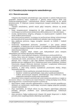 „Projekt współfinansowany ze środków Europejskiego Funduszu Społecznego”
15
4.2. Charakterystyka transportu samochodowego
4.2.1. Materiał nauczania
Usługową rolę transportu samochodowego i jego znaczenie w systemie funkcjonowania
gospodarki narodowej naleŜy rozpatrywać w głównej mierze poprzez układ cech
techniczno-eksploatacyjnych i ekonomicznych, którymi charakteryzuje się ten sposób
przemieszczenia. W krajowym systemie transportowym transport samochodowy odgrywa
wiodąca rolę.
Transport samochodowy, spośród innych gałęzi transportu, odznacza się przede
wszystkim:
− bliską nieograniczoności dostępnością do jego podstawowych środków pracy
wyróŜniającą się moŜliwościami podstawienia taboru praktycznie w dowolne miejsce,
− wysoką operatywnością usługową, polegającą na dyspozycyjności względnie duŜej
liczby środków przewozowych,
− duŜą elastycznością podróŜy, wyraŜającą się moŜliwościami obsługi zróŜnicowanego
poziomu potrzeb bez ponoszenia dodatkowych nakładów typu inwestycyjnego,
− duŜą prędkością przewozu, mającą szczególne znaczenie na krótkich i średnich
odległościach,
− moŜliwością bezpośrednich przewozów „dom-dom”, a tym samym unikanie
przeładunków, co praktycznie nie jest moŜliwe w przypadku pozostałych gałęzi transport
(z wyjątkiem transportu kolejowego w sytuacji gdy nadawca i odbiorca ładunku posiadają
własne bocznice kolejowe).
Warunkiem osiągania takich właśnie cech funkcjonalnych przez transport
samochodowy jest istnienie specyficznej infrastruktury.
Podobnie jak w innych gałęziach transportu, infrastrukturę tę moŜna podzielić na:
− liniową, której istotą jest istniejąca w państwie sieć drogowa, rozumiana jako kaŜdy
wydzielony pas terenu, przeznaczony do ruchu lub postoju pojazdów oraz do ruchu
pieszych, wraz z leŜącymi w jego ciągu obiektami inŜynierskimi, placami, zatokami
pojazdowymi oraz znajdującymi się w wydzielonym pasie terenu chodnikami, ścieŜkami
rowerowymi, drogami zbiorczymi, drzewami, krzewami i urządzeniami technicznymi
związanymi z prowadzeniem i zabezpieczeniem ruchu,
− punktową, w skład której wchodzą wyodrębnione przestrzennie obiekty, słuŜące
stacjonarnej obsłudze:
−−−− pasaŜerów: dworce autobusowe, przystanki dworcowe oraz przystanki,
−−−− ładunków: wyładownie ogólnodostępne, stacje, place i punkty przeładunkowe,
−−−− środków przewozowych transportu samochodowego: stacje techniczne i stacje
zaopatrzenia materiałowo-technicznego samochodów.
Infrastruktura liniowa transportu samochodowego została normatywnie podzielona ze względu na
dwa kryteria: funkcje w sieci drogowej oraz stopień dostępności i obsługi przyległego terenu. Biorąc
pod uwagę pierwsze z wymienionych kryteriów wyróŜnia się:
− drogi krajowe, mające znaczenie ogólnonarodowe o istotnym znaczeniu gospodarczym,
obronnym czy turystycznym, umoŜliwiające utrzymanie ciągłego połączenia pomiędzy
miastami wojewódzkimi,
− drogi wojewódzkie, do których zalicza się pasy drogowe zapewniające połączenia
pomiędzy głównymi ośrodkami Ŝycia społeczno-gospodarczego konkretnych
województw,
− drogi powiatowe, będące podstawowymi drogami lub pasami drogowymi w obrębie
powiatów, które uzupełniają lokalnie układ dróg wojewódzkich,
 