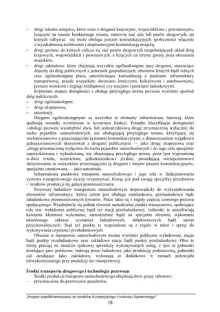 „Projekt współfinansowany ze środków Europejskiego Funduszu Społecznego”
16
− drogi lokalne miejskie, które wraz z drogami krajowymi, wojewódzkimi i powiatowymi,
leŜącymi na terenie konkretnego miasta, stanowią sieć ulic lub pasów drogowych, po
których odbywać się moŜe obsługa potrzeb komunikacyjnych społeczności włącznie
z wyodrębnioną technicznie i eksploatacyjnie komunikacją miejską,
− drogi gminne, do których zalicza się sieć pasów drogowych uzupełniających układ dróg
krajowych, wojewódzkich i powiatowych, a leŜących na terenie gminy poza obszarami
miejskimi,
− drogi zakładowe, które obejmują wszystkie ogólnodostępne pasy drogowe, stanowiące
dojazdy do dróg publicznych z jednostek gospodarczych, obszarów leśnych bądź rolnych
oraz ogólnodostępne place, umoŜliwiające komunikację z punktami infrastruktury
transportowej, przede wszystkim: dworcami lotniczymi, kolejowymi i autobusowymi,
portami morskimi i Ŝeglugi śródlądowej czy stacjami i punktami ładunkowymi.
Kryterium stopnia dostępności i obsługi przyległego terenu pozwala wyróŜnić spośród
dróg publicznych:
− drogi ogólnodostępne,
− drogi ekspresowe,
− autostrady.
Drogami ogólnodostępnymi są wszystkie te elementy infrastruktury liniowej, które
spełniają warunki wyróŜnione w kryterium funkcji. Ponadto klasyfikacja dostępności
i obsługi pozwala wyodrębnić dwu- lub jednojezdniową drogę przeznaczoną wyłącznie do
ruchu pojazdów samochodowych, nie obsługującą przyległego terenu, krzyŜującą się
wielopoziomowo z przecinającymi ją trasami komunikacyjnymi, z dopuszczeniem wyjątkowo
jednopoziomowych skrzyŜowań z drogami publicznymi — jako drogę ekspresową oraz
„drogę przeznaczoną wyłącznie do ruchu pojazdów samochodowych i do tego celu specjalnie
zaprojektowaną i wybudowaną, nie obejmującą przyległego terenu, poza tym wyposaŜoną
w dwie trwałe, rozdzielone, jednokierunkowe jezdnie, posiadającą wielopoziomowe
skrzyŜowania ze wszystkimi przecinającymi ją drogami i innymi pasami komunikacyjnymi,
specjalnie oznakowaną — jako autostrada.
Infrastrukturę punktową transportu samochodowego i jego rolę w funkcjonowaniu
systemu transportowego naleŜy rozpatrywać, biorąc juŜ pod uwagę specyfikę przedmiotu
i środków produkcji tej gałęzi przemieszczania.
Przewozy ładunków transportem samochodowym doprowadziły do wykształtowania
elementów infrastruktury, której celem jest obsługa załadunkowa, przeładunkowa bądź
załadunkowa przemieszczanych towarów. Prace takie są z reguły częścią szerszego procesu
spedycyjnego. Wyodrębniły się jednak równieŜ samodzielne punkty transportowe, spełniające
rolę tzw. wyładowni publicznej bądź teŜ stacji przeładunkowej. Jednostki te umoŜliwiają
kaŜdemu klientowi wykonanie, samodzielnie bądź na specjalne zlecenia, wykonanie
określonego zakresu czynności ładunkowych, składowniczych bądź nawet
przechowalniczych. Stąd teŜ punkty te wyposaŜone są z reguły w tabor i sprzęt do
wykonywania czynności przeładunkowych.
Obecnie w transporcie samochodowym moŜna wyróŜnić publiczne wyładownie, stacje
bądź punkty przeładunkowe oraz zakładowe stacje bądź punkty przeładunkowe. Obie te
formy pracują na zasadzie rynkowej sprzedaŜy wykonywanych usług, z tym Ŝe jednostki
działające jako publiczne, traktują prace ładunkowe jako produkcję podstawową, jednostki
zaś działające jako zakładowe, wykonują je dodatkowo w ramach potencjału
niewykorzystanego przy produkcji nie transportowej.
Środki transportu drogowego i technologie przewozu
Środki produkcji transportu samochodowego obejmują dwie grupy taborowe:
– przeznaczone do przewozów pasaŜerów,
 